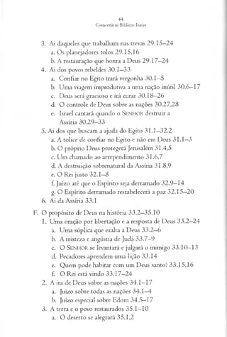 3. Ai daqueles que trabalham nas trevas 29.15—
24
a. Os planejadores tolos 29.15,16
b. A restauração que honra a Deus 29.17—
24
4. Ai dos povos rebeldes 30.1—
33
a. Confiar no Egito trará vergonha 30.1—
5
b. Uma viagem improdutiva a uma nação inútil 30.6—
17
c. Deus será gracioso e irá curar 30.18—
26
d. O controle de Deus sobre as nações 30.27,28
e. Israel cantará quando o S enhor destruir a
Assíria 30.29—
33
5. Ai dos que buscam a ajuda do Egito 3 I.I—
32.2
a. A tolice de confiar no Egito e não em Deus 3 I.I—
3
b. O próprio D eus protegerá Jerusalém 3 1 .4 ,5
c. Um chamado ao arrependimento 31.6,7
d. A destruição sobrenatural da Assíria 31.8,9
e. O Rei justo 32.1—
8
f. Juízo até que o Espírito seja derramado 32.9—
14
g. O Espírito derramado restabelecerá a paz 32.15—
20
6. Ai da Assíria 33.1
F. O propósito de Deus na história 33.2—
35.10
1. Uma oração por libertação e a resposta de Deus 33.2—
24
a. Uma súplica que exalta a Deus 33.2—
6
b. A tristeza e angústia de Judá 33.7—
9
c. O SENHOR se levantará e julgará o inimigo 33.10—
13
d. Pecadores aprendem uma lição 33.14
e. Quem pode habitar com um Deus santo? 33.15,16
f. O Rei está vindo 33.17—
24
2. A ira de Deus sobre as nações 34.1—
17
a. Juízo sobre todas as nações 34.1—
4
b. Juízo especial sobre Edom 34.5—
17
3. A terra e o povo restaurados 35.1—
10
a. O deserto se alegrará 35.1,2
 