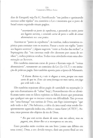 dias de Ezequiel; veja Ez 8.) Sacrificando “em jardins e queimando
incenso sobre tijolos” era contrário à Lei e mostrava que o povo de
Israel estava seguindo rituais pagãos.
4assentando-se ju n to às sepulturas, e passando as noites ju n to
aos lugares secretos, e com endo carne de porco e caldo de coisas
abom ináveis nos seus pratos.
Assentar-se “junto às sepulturas”, às tumbas, indica tentativas es­
píritas para contatar com os mortos. Passar a noite em vigília “junto
aos lugares secretos”, (alguns sugerem “entre as fendas das rochas”; a
Septuaginta diz: “em cavernas onde eles dormem por causa de so­
nhos”), indica práticas ocultas. Todas estas atividades eram uma abo-
minação ao SENHO R.
Eles também comeram carne de porco e fizeram sopa de “coisas
abomináveis”, novamente ao contrário da Lei (Lv 11.7) e em imita­
ção de práticas pagãs. Isto também aponta para a época de Manassés.
5 E dizem: R etira-te, e não te chegues a mim, porque sou m ais
santo do que tu. Estes são um afu m a ça no m eu nariz, um Jogo
que arde todo o dia.
Eles também seguiram idéias pagãs de santidade ou separação (o
que nós chamaríamos de “tabus” hoje). Provavelmente eles se identi­
ficavam tanto com os falsos espíritos ou falsos deuses que pensavam
que qualquer um que os tocasse estaria em dificuldade. Tais pessoas
são “uma fumaça” nas narinas de Deus, um fogo ininterrupto “que
arde todo o dia”. No hebraico, a idéia da área nasal estar sendo fre­
qüentemente aquecida indica ira, cólera e causa furor (cf. TEV). As­
sim, estas pessoas são objetos da ira de Deus.
6 Eis que está escrito diante de m im : não m e calarei, m as eu
pagarei, sim, deitar-lhes-ei a recom pensa no seu seio;
Estes pecados estão escritos em um livro (como um débito em
uma conta). Deus, a seu devido tempo, dará um ponto final ao seu
 
