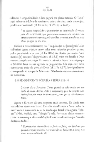 silêncio e longanimidade e lhes pagará em plena medida. O “seio”
aqui refere-se à dobra da vestimenta acima do cinto onde um objeto
poderia ser colocado (cf. Ne 5.13; SI 79.12; Lc 6.38).
7 as vossas iniqüidades e jun tam en te as iniqüidades de vossos
paisj diz o SENHOR, que queim aram incenso nos m ontes e m e
afrontaram nos outeiros; pelo que lhes tornarei a m edir as suas
obras antigas no seu seio.
Devido a eles continuarem nas “iniqüidades de [seus] pais”, eles
colheriam agora o juízo tanto pelos seus próprios pecados quanto
pelos pecados de seus pais (cf. Ex 20.5). As ofertas queimadas “nos
montes [e] outeiros” (lugares altos; cf. 15.2) eram em desafio a Deus
e mereciam pleno castigo. Esta seria a primeira forma de castigo que
o SEN H O R faria na sua agenda de julgamento. Ou seja, este devia
começar no meio do povo de Deus (cf. I Pe 4.17). Isto igualmente
corresponde ao tempo de Manassés. Não havia nenhuma montanha
na Babilônia.
2. 0 REMANESCENTE POSSUIRÁ A TERRA 65.8-10
* Assim diz o Senhor: C om o quando se acha m osto em um
cacho de uvas, dizem: N ão o desperdices, pois há benção nele,
assim farei p o r am or de m eus servos, para que os não destrua a
todos.
Agora o SEN HO R dá uma resposta mais extensa. Ele ainda tem
verdadeiros servos em Israel. Eles são semelhantes a “um cacho de
uvas” com o suco ainda nele, de modo que Israel tem alguma “bên­
ção” (Heb. berakhah, uma “bênção”) nele. Por causa deste remanes­
cente de servos que são uma bênção, Deus fará de modo que “os não
destrua a todos”.
9 E produzirei descendência a Jacó e a Ju dá, um herdeiro que
possua os m eus m ontes; e os m eus eleitos herdarão a terra, e os
m eus servos habitarão ali.
 