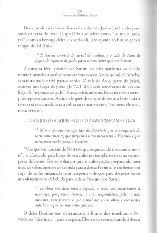 Deus produzirá descendência da sobra de Jacó e Judá e eles pos­
suirão a terra de Israel (à qual Deus se refere como “os meus mon­
tes”) como a herança deles, e viverão ali. Isto aponta ao futuro para o
tempo do Milênio.
10 E Sarom servirá de curral de ovelhas, e o vale de Acor, de
lugar de repouso de gado, para o meu povo que me buscar.
A outrora fértil planície de Sarom, na orla marítima ao sul do
monte Carmelo, a qual se tornou como o seco Arabá, ao sul de Berseba,
será restaurada e terá pastos verdes. O vale de Acor, perto de Jericó,
outrora um lugar de juízo (Js 7.24—
26), será transformado em um
lugar de “repouso de gado”. Caracteristicamente, Isaías recorre a exem­
plos representativos. Assim, ele quer dizer que de oeste a leste toda a
terra será restaurada para a sobra ou remanescente, “os meus eleitos...
meus servos”.
3. DEUS JULGARÁ AQUELES QUE 0 ABANDONARAM 65.11-16
11 Mas a vós que vos apartais do S e n h o r , que vos esqueceis do
meu santo monte, que preparais uma mesa para a Fortuna e que
misturais vinho para o Destino,
“Vós que vos apartais do SENHOR, que esqueceis do meu santo mon­
te”, se afastando para longe de seu culto no templo, terão uma recom­
pensa diferente. Eles se voltaram para o culto pagão, preparando uma
mesa de oferecimentos de comida para a deusa Fortuna,2e enchendo um
copo de vinho misturado com temperos e drogas, para despejar como
uni oferecimento de bebida para o deus Destino (ou Sorte).
l~também vos destinarei a espada} e todos vos encurvareis à
matança, porquanto chamei, e não respondestes; falei, e não
ouvistes, masfizestes o que é mal aos meus olhos e escolhest.es
aquilo em que eu não tinha prazer.
O deus Destino não determinará o futuro dos israelitas; o Se-
NHOR os “destinará”, para a espada. Eles estão se encurvando à deusa
 