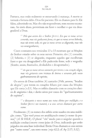 Fortuna, mas estão realmente se encurvando à matança. A morte se
tornará a fortuna deles. Deus foi paciente. Ele os chamou para Si. Ele
falou, advertindo-os. Mas eles não responderam, nem mesmo escuta­
ram. Ao invés disso, persistiram em fazer e escolher o que era desa­
gradável a Deus.
13 Pelo que assim diz o Senhor JEOVÁ: Eis que os m eus servos
comerão, m as vós padecereisfom e; eis que os m eus servos beberão,
m as vós tereis sede; eis que os m eus servos se alegrarão, m as vós
vos envergonhareis;
Cinco contrastes nos versículos 13 a 15 mostram que as bênçãos
do Senhor estarão sobre os seus servos: Primeiro, eles (I) comerão,
(2) beberão, e (3) se alegrarão, enquanto aqueles que escolheram
fazer o que era desagradável a Ele padecerão fome, sede e vergonha
(ficarão, assim, frustrados, desiludidos e desapontados).
14 eis que os m eus servos cantarão p o r terem o seu coração alegre,
m as vós gritareis com tristeza de ânim o e uivareis pelo vosso
quebrantam ento de espirito;
Os servos de Deus também (4) cantarão (Heb. yaronnu, “brados
de alegria”) por terem os corações felizes por causa das bênçãos
que Ele envia (v. 13). Mas os infiéis clamarão com os corações chei­
os de angústia e dor, e darão uivos por causa do “quebrantamento
de espírito”.
15 e deixareis o vosso nom e aos m eus eleitos p o r m aldição; e o
Senhor JEOVÁ vos matará; e a seus servos cham ará p o r outro
nome.
Finalmente, (5) os nomes dos infiéis serão usados em uma maldi­
ção, como, “Que você possa ser amaldiçoado como [o nome da pes­
soa]” (cf. SI 102.8). O plural “vós” muda para o singular quando a
maldição conduz à morte como juízo de Deus, indicando que serão
julgados em uma base individual. Então Deus chamará os seus servos
por “outro nome”, um novo nome (veja 62.2; cf. Ap 2.17; 3.12).
 