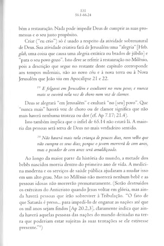 bém a restauração. Nada pode impedir Deus de cumprir as suas pro­
messas e o seu justo propósito.
Criar (“eu crio”) só é usado a respeito da atividade sobrenatural
de Deus. Sua atividade criativa fará de Jerusalém uma “alegria” [Heb.
gilah, uma coisa que causa uma alegria extática ou brados de júbilo] e
“para o seu povo gozo”. Isto deve se referir à restauração no Milênio,
pois a descrição que segue no restante deste capítulo corresponde
aos tempos mileniais, não ao novo céu e à nova terra ou à Nova
Jerusalém que João viu em Apocalipse 21 e 22.
19 E fo lg a r e i em J e r u s a lé m e ex u lta r e i n o m e u -povo; e n u n ca
m a is se o u v ir á n ela v o z d e ch o ro n em v o z d e cla m or.
Deus se alegrará “em Jerusalém” e exultará “no [seu] povo”. Que
“nunca mais” haverá voz de choro ou de clamor significa que não
mais haverá nenhuma tristeza ou dor (cf. Ap 7.17; 21.4).
Isto também implica que o infiel de 65.14 não estará lá. A maio­
ria das pessoas será serva de Deus no mais verdadeiro sentido.
20 N ã o h a verá m a is n ela cria n ça d e p o u c o s d ia s, n em velh o q u e
n ã o cu m p ra os seu s d ia s; p o r q u e o jo v e m m o r r e r á d e cem a n o s
m a s o p e ca d o r d e cem a n o s s er á a m a ld iço a d o .
Ao longo da maior parte da história do mundo, a metade dos
bebês nascidos morria dentro do primeiro ano de vida. A medici­
na moderna e os serviços de saúde pública ajudaram a mudar isso
em um alto grau. Mas no M ilênio não morrerá nenhum bebê e as
pessoas idosas não morrerão prematuramente. (Serão destruídos
os exércitos do Anticristo quando Jesus voltar em glória, mas ain­
da haverá pessoas que irão sobreviver à Tribulação. “O fato de
que Satanás é preso... para impedi-lo de enganar as nações até que
os mil anos sejam findos [Ap 20.2,3], claramente indica que ain­
da haverá aquelas pessoas das nações do mundo deixadas na ter­
ra que poderiam estar sujeitas às suas tentações se ele estivesse
presente.”4)
 