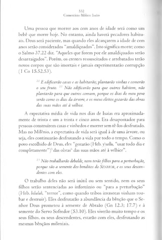 Uma pessoa que morrer aos cem anos de idade será como um
bebê que morre hoje. No entanto, ainda haverá pecadores habitu­
ais. Deus será paciente, mas quando eles alcançarem a idade de cem
anos serão considerados “amaldiçoados”. Isto significa morte; como
o Salmo 37.22 diz. “Aqueles que forem por ele amaldiçoados serão
desarraigados”. Porém, os crentes ressuscitados e arrebatados terão
novos corpos que são imortais e jamais experimentarão corrupção
(I Co 15.52,53).
21 jE e d ifica r ã o ca sa s e a s h a b ita rã o ; p la n ta rã o v in h a s e co m erã o
o seu fr u to . 22 N ã o ed ifica r ã o p a r a q u e o u tr o s h a b item , n ã o
p la n ta r ã o p a r a q u e o u tr o s co m a m , p o r q u e o s d ia s d o m eu p o v o
serã o co m o os d ia s da á rv o re, e os m eu s eleito s g o z a r ã o d a s ob ra s
d a s su a s m ã o s a té à velh ice.
A expectativa média de vida nos dias de Isaías era aproximada­
mente de trinta e um a trinta e cinco anos. Era desapontador para
pessoas construírem casas e vinhedos e morrer sem tê-los desfrutado.
Mas no Milênio, a expectativa de vida será igual à de uma árvore, ou
seja, eles continuarão desfrutando a vida por todo o tempo. Como o
povo escolhido de Deus, eles “gozarão (Heb. ycvallu, “usar todo dia e
completamente”)5das obras'1das suas mãos ate à velhice”.
23 N ã o tra b a lh a rã o debalde, n em terã o fi lh o s p a ra a p ertu rb a çã o ,
p o rq u e sã o a sem en te d o s b en d ito s d o SENHOR, e os s eu s d escen ­
d en tes co m eles.
O trabalho deles não será inútil ou sem sentido, nem os seus
filhos serão sentenciadas ao infortúnio ou “para a perturbação”
(Heb. behalah, “terror”, como quando tribos invasoras vinham rou­
bar e destruir). Eles desfrutarão a abundância da bênção que o Se­
nhor Deus prometeu à semente de Abraão (Gn 12.3; 17.7) e à
semente do Servo Sofredor (53.10). Eles viverão muito tempo e os
seus filhos, os seus descendentes, estarão com eles, desfrutando as
mesmas bênçãos mileniais.
 