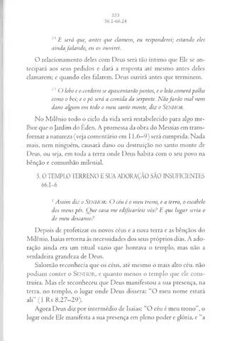 24 E s er á que, a n tes q u e cla m em , eu r esp o n d erei; esta n d o eles
a in d a fa la n d o , eu os o u v ir ei.
O relacionamento deles com Deus será tão íntimo que Ele se an­
tecipará aos seus pedidos e dará a resposta até mesmo antes deles
clamarem; e quando eles falarem. Deus ouvirá antes que terminem.
25 O lobo e o co rd eiro se a p a scen ta rã o ju n to s, e o leão co m erá palha
co m o o boi; e o p ó será a co m id a da serp en te. N ã o já r ã o m a l n em
d a n o a lgu m em tod o o m eu sa n to m on te, d iz o SENHOR.
No Milênio todo o ciclo da vida será restabelecido para algo me­
lhor que o Jardim do Éden. A promessa da obra do Messias em trans­
formar a natureza (veja comentário em 11.6—
9) será cumprida. Nada
mais, nem ninguém, causará dano ou destruição no santo monte de
Deus, ou seja, em toda a terra onde Deus habita com o seu povo na
bênção e comunhão milenial.
5. 0 TEMPLO TERRENO E SUA ADORAÇÃO SÃO INSUFICIENTES
66.1-6
1A ssim d iz o SENHOR: O céu é o m eu tron o, e a terra , o esca b elo
d os m e u s p cs. Q u e ca sa m e ed ifica r íe is v ó s ? E q u e lu g a r seria o
d o m eu d esca n so ?
Depois de profetizar os novos céus e a nova terra e as bênçãos do
Milênio, Isaías retorna às necessidades dos seus próprios dias. A ado­
ração ainda era um ritual vazio que honrava o templo, mas não a
verdadeira grandeza de Deus.
Salomão reconhecia que os céus, até mesmo o mais alto céu, não
podiam conter o SENHOR, e quanto menos o templo que ele cons­
truíra. Mas ele reconheceu que Deus manifestou a sua presença, na
terra, no templo, o lugar onde Deus dissera: “O meu nome estará
ali” (I Rs 8.27-29).
Agora Deus diz por intermédio de Isaías: “O céu é meu trono”, o
lugar onde Ele manifesta a sua presença em pleno poder e glória, e “a
 