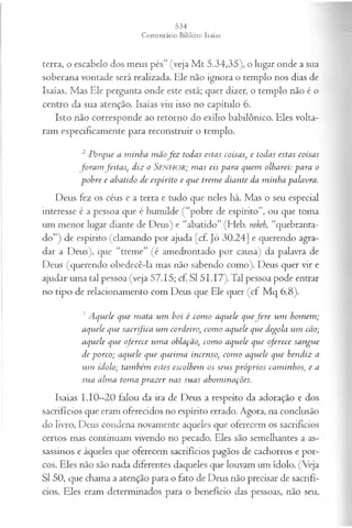 terra, o escabelo dos meus pés” (veja M t 5.34,35), o lugar onde a sua
soberana vontade será realizada. Ele não ignora o templo nos dias de
Isaías. Mas Ele pergunta onde este está; quer dizer, o templo não é o
centro da sua atenção. Isaías viu isso no capítulo 6.
Isto não corresponde ao retorno do exílio babilônico. Eles volta­
ram especificamente para reconstruir o templo.
2 P orque a m inha m ãofe z todas estas coisas, e todas estas coisas
fo r a m feita s, diz o SENHOR; m as eis para quem olharei: para o
p ob re e abatido de espírito e que trem e diante da m inha palavra.
Deus fez os céus e a terra e tudo que neles há. Mas o seu especial
interesse é a pessoa que é humilde (“pobre de espírito”, ou que toma
um menor lugar diante de Deus) e “abatido” (Heb. nekeh, “quebranta-
do”) de espírito (clamando por ajuda [cf. Jó 30.24] e querendo agra­
dar a Deus), que “treme” (é amedrontado por causa) da palavra de
Deus (querendo obedecê-la mas não sabendo como). Deus quer vir e
ajudar uma tal pessoa (veja 57.15; cf. SI 51.17). Tal pessoa pode entrar
no tipo de relacionamento com Deus que Ele quer (cf. M q 6.8).
3 A quele que m ata u m boi é com o aquele quef e r e u m hom em ;
aquele que sa crifica u m cordeiro, com o aquele que degola u m cão;
aquele que oferece u m a oblafão, com o aquele que oferece sa n gu e
de p orco; aquele que queim a incenso•
, com o aquele que bendiz a
um ídolo; tam bém estes escolhem os seu s p róp rios cam inhos; e a
sua alm a tom a p raz er nas su as abom inações.
Isaías 1.10—
20 falou da ira de Deus a respeito da adoração e dos
sacrifícios que eram oferecidos no espírito errado. Agora, na conclusão
do livro, Deus condena novamente aqueles que oferecem os sacrifícios
certos mas continuam vivendo no pecado. Eles são semelhantes a as­
sassinos e àqueles que oferecem sacrifícios pagãos de cachorros e por­
cos. Eles não são nada diferentes daqueles que louvam um ídolo. (Veja
SI 50, que chama a atenção para o fato de Deus não precisar de sacrifí­
cios. Eles eram determinados para o benefício das pessoas, não seu.
 