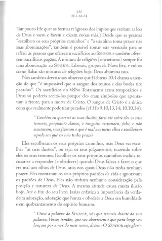 Tampouco Ele quer as formas religiosas dos ímpios que recitam as leis
de Deus e saem e fazem e dizem coisas más.) Desde que as pessoas
“escolhem os seus próprios caminhos” e “a sua alma toma prazer nas
suas abominações”, também é possível tomar este versículo para se
referir às pessoas que oferecem sacrifícios ao SENHOR e também ofere­
cem sacrifícios pagãos. A mistura de religiões (sincretismo) sempre foi
uma abominação ao S e n h o r . Liberais, grupos da Nova Era, e cultos
como Bahai são misturas de religiões hoje. Deus abomina isto.
Nós também deveríamos observar que Hebreus 10.4 chama a aten­
ção de que “é impossível que o sangue dos touros e dos bodes tire
pecados”. Os sacrifícios do Velho Testamento eram temporários e
Deus só poderia aceitá-los porque eles eram símbolos que aponta-
vàm à frente, para a morte de Cristo. O sangue de Cristo é a única
coisa que realmente pode tirar pecados (cf Hb 9.10,13,14; 10.10,14).
4 Também eu quererei as suas ilusões,Jarei v ir sobre eles os seus
temores, porquanto clamei, e ninguém respondeu; fa lei, e não
escutaram , m asfiz era m o que é m al aos m eus olhos e escolheram
aquilo em que eu não tinha prazer.
Eles escolheram os seus próprios caminhos, mas Deus vai esco­
lher “as suas ilusões”, ou seja, os seus julgamentos, trazendo sobre
eles os seus temores. Escolher os seus próprios caminhos incluía re­
cusar-se a responder (e obedecer) quando Deus falava e fazer o que
era mal aos olhos de Deus, atos nos quais Deus não tinha nenhum
prazer. Eles montaram os seus próprios padrões de vida e ignoravam
os padrões de Deus. Eles não tinham nenhuma consideração pela
posição e natureza de Deus. A mesma atitude causa muita ilusão
hoje. Até o fim do seu livro, Isaías enfatiza a importância da verda­
deira adoração, adoração que honra e obedece a Deus em humildade
e em quebrantamento do espírito humano.
J O u vi a palavra do S e n h o r , v ó s que trem eis diante da sua
palavra. Vossos irm ãos, que vos aborrecem e que para longe vos
lançam p o r am or do m eu nome, dizem : O SENHOR seja glo ri-
 
