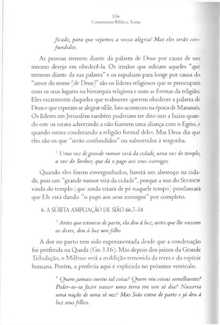 fica d o , para que vejam os a vossa alegria! M as eles serão con ­
fu n d id os.
As pessoas tremem diante da palavra de Deus por causa de um
intenso desejo em obedecê-la. Os irmãos que odeiam aqueles “que
tremem diante da sua palavra” e os expulsam para longe por causa do
“amor do nome [de Deus]” são os líderes religiosos que se preocupam
com os seus lugares na hierarquia religiosa e com as formas da religião.
Eles escarnecem daqueles que realmente querem obedecer a palavra de
Deus e que esperam se alegrar nEle. Isto aconteceu na época de Manassés.
Os líderes em Jerusalém também poderiam ter dito isto a Isaías quan­
do este os estava advertindo a não fazerem uma aliança com o Egito, e
quando estava condenando a religião formal deles. Mas Deus diz que
eles são os que “serão confundidos” ou submetidos à vergonha.
6 Uma voz degran de ru m or virá da cidade', um a voz do templo,
a voz do Senhor, que dá o pago aos seus inimigos.
Q uando eles forem envergonhados, haverá um alvoroço na cida­
de, pois um “grande rum or virá da cidade”, porque a voz do SENHOR
vinda do tem plo (que ainda estará de pé naquele tem po) proclam ará
que Ele está dando “o pago aos seus inim igos” por completo.
6. A SÚBITA AMPLIAÇÃO DE SIÃO 66.7-14
7Antes que estivesse de parto, ela deu à luz; antes que lhe viessem
as dores, deu à luz um filh o.
A dor no partò tem sido experimentada desde que a condenação
foi proferida na Queda (Gn 3.16). Mas depois dos juízos da Grande
Tribulação, o Milênio verá a maldição removida da terra e da espécie
humana. Porém, a profecia aqui é explicada no próximo versículo.
8 Q uem jam ais ouviu tal coisaP Q uem viu coisas sem elhantes?
P oder-se-ia fa z er nascer um a terra em um só dia? N asceria
■
um a nação de um a só vez? M as Sião esteve de parto e já deu à
luz seusfilh os.
 