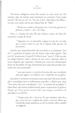 Tal evento milagroso nunca foi ouvido ou visto nesta era. No
entanto, algo até mesmo mais incomum irá acontecer. Uma nação
nascerá “de uma só vez” ou “em um só dia”. Sião dará à luz filhos —
ou seja, uma nação inteira que chama Sião de “M ãe”.
9A briria eu a m adre e não geraria, diz o SENHOR; geraria eu e
fech a ria a m adre? —diz o teu D eus.
Deus é o doador da vida. Ele não fechará o útero de Sião. Ele
restaurará a nação de Israel.
10 R egozijai-vos com Jerusalém e alegrai-vos p or ela, vós todos
que a am ais; enchei-vos p o r ela de alegria, todos que p o r ela
pranteastes;
Aqueles que amam Jerusalém são mandados a se alegrarem “por
ela”, e a gritarem de alegria por ela. Assim estão todos aqueles “que
por ela” prantearam. Ezequiel 9.4 fala de uma “marca” (Heb. tau, que
no antigo hebraico tinha a forma de uma cruz) colocada sobre as
testas daqueles que suspiram e choram por causa das abominações
feitas em Jerusalém. Os que lamentavam por causa dos pecados pas­
sados não mais prantearão.
11para que m am eis e vosfa rteis dos peitos das suas consolações;
para que sugueis e vos deleiteis com o resplendor da sua glória.
Jerusalém é novamente retratada como uma mãe. Ela trará satisfa­
ção e consolação para os sofrimentos passados, e deleite por causa
“dos peitos das suas consolações”, (lit., “o mamilo da sua glória”).
Quer dizer, não haverá nenhum limite para o suprimento de glória e
bênção que Deus proverá através dela (veja imagem semelhante de
abundância em 60.16).
12 Porque assim diz o SENHOR: Eis que estenderei sobre ela a
paz, com o um rio, e a glória das nações, com o um ribeiro que
transborda; então, m am areis, ao colo vos trarão e sobre osjoelhos
vos cfagarão.
 