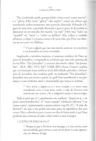 “Paz [incluindo saúde, prosperidade e bem-estar] como um rio”,
e a “glória [Heb. kevod, “glória”] das nações”, como um ribeiro que
transborda, indica novamente uma provisão ilimitada. Voltando à fi­
gura de uma mãe, a provisão ilimitada é para o povo de Jerusalém se
alimentar ou ser nutrido. Ser trazida “ao colo” [Heb. tsad, “lado” ou
“quadril” ou “anca”] e “sobre os joelhos” dela, indica o cuidado
afetuoso, o afago e o prazer, como o de uma mãe, que Deus irá ofere­
cer ao seu povo no Milênio.
C om o a alguém que sua m ãe consola, assim eu vos consolarei;
e em Jeru salém vós sereis consolados.
Ampliando a metáfora materna, o amoroso conforto de Deus ao
povo de Jerusalém é comparado ao conforto que uma mãe amorosa dá
ao seu filho. “Em Jerusalém” (a maioria das versões adota “em Jerusa­
lém”, ARA, ARC, NVI, KJY NASB, RSY Knox, Fenton) implica
que a restauração trará conforto pelas dificuldades passadas e destrui-
ções de Jerusalém. Isto também pode ser traduzido “Por Jerusalém”:
Jerusalém será um centro a partir do qual Deus manifestará a sua pre­
sença e o seu conforto, amor e misericórdia que nunca se acabam.
14 Isso vereis, e alegrar-se-á o vosso coração, e os vossos ossos
reverdecerão com o a erva tenra; então, a mão do SENHOR será
notória aos seus servos, e ele se indignará contra os seus inimigos.
Todo o povo que vê e experimenta este conforto “alegrar-se-á... e os
[seus] ossos reverdecerão”. A “vosso coração” o hebraico adiciona “e os
vossos ossos”, representando a pessoa inteira (veja Ez 37). “A mão do
S en h o r ”, ou seja, o seu poder, será uma parte da experiência dos seus
servos. Mas a advertência para o povo nos dias de Isaías ainda é que Deus
proferirá uma sentença de juízo sobre todos os seus inimigos.
7 .0 JUÍZO DE FOGO 66.15-17
15 Porque eis que o Senhor virá em fo go ; e os seus carros, com o
um torvelinho, para tornar a sua ira em fu r o r e a sua repreen­
são, em chamas defogo.
 
