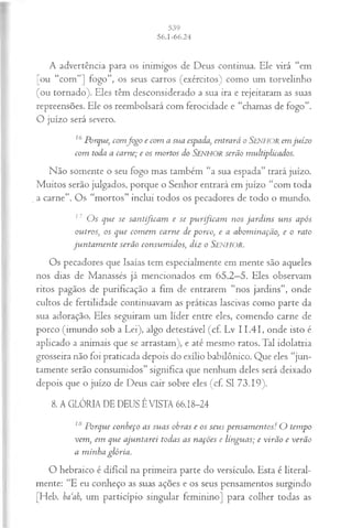 A advertência para os inimigos de Deus continua. Ele virá “em
[ou “com”] fogo”, os seus carros (exércitos) como um torvelinho
(ou tornado). Eles têm desconsiderado a sua ira e rejeitaram as suas
repreensões. Ele os reembolsará com ferocidade e “chamas de fogo”.
O juízo será severo.
16Porque, comJogo e com a sua espada, entrará o Senhor em juízo
com toda a carne; e os mortos do SENHOR serão multiplicados.
Não somente o seu fogo mas também “a sua espada” trará juízo.
Muitos serão julgados, porque o Senhor entrará em juízo “com toda
_a carne”. Os “mortos” inclui todos os pecadores de todo o mundo.
17 O s que se santijicam e se purificam nos jard in s uns após
outros', os que com em carne de porco, e a abominarão, e o rato
jun tam en te serão consum idos, diz o Senhor.
Os pecadores que Isaías tem especialmente em mente são aqueles
nos dias de Manassés já mencionados em 65.2—
5. Eles observam
ritos pagãos de purificação a fim de entrarem “nos jardins”, onde
cultos de fertilidade continuavam as práticas lascivas como parte da
sua adoração. Eles seguiram um líder entre eles, comendo carne de
porco (imundo sob a Lei), algo detestável (cf. Lv 11.41, onde isto é
aplicado a animais que se arrastam), e até mesmo ratos. Tal idolatria
grosseira não foi praticada depois do exílio babilônico. Que eles “jun­
tamente serão consumidos” significa que nenhum deles será deixado
depois que o juízo de Deus cair sobre eles (cf. SI 73.19).
8. A GLÓRIA DE DEUS ÉVISTA 66.18-24
18 Porque conheço as suas obras e os seus pensam entos! O tempo
vem, em que ajuntarei todas as nações e línguas; e virão e verão
a m inha glória.
O hebraico é difícil na primeira parte do versículo. Esta é literal­
mente: “E eu conheço as suas ações e os seus pensamentos surgindo
[Heb. ba ah, um particípio singular feminino] para colher todas as
 
