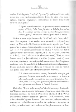 nações [Heb. haggoyim, “nações”, “gentios”] e as línguas”. Isto pode
referir-se a Deus vindo em juízo. Então, depois do juízo, Deus junta­
rá todos os povos e línguas (que sobrarem) de modo que eles possam
vir e ver a sua glória.7
19jEporei entre eles um sinal e os que deles escaparem enviarei às
nações, a Társis, P u l e L ude,flecheiros, a Tubal e Javã', até às
ilhas de m ais longe que não ouviram a m inhafa m a , nem viram
a m inha glória ; e anunciarão a m inha glória entre as nações.
Muitos tomam o (sobrenatural) “sinal” colocado “entre eles”,
quer dizer, o povo, como sendo a cruz, ou então o próprio Jesus,
como em Mateus 24.30. Deus enviará às nações aqueles que “esca­
parem” do seu juízo (possivelmente porque eles se arrependeram, cf.
Ap II. 13; veja também comentário em 65.20). A menção de Társis
(provavelmente Tartessus na Espanha, cf. 2.16), Pul (Líbia, no norte
da África), Lude (Lídia, na Ásia Menor ocidental), Tubal, na Ásia
Menor central, e Javã (Grécia), e as ilhas (regiões costeiras) mais
distantes, mostra que eles serão enviados em todas as direções para as
nações ao redor do mundo. Será dada uma atenção especial para aque­
les que ainda não ouviram a fama ou reputação de Deus ou viram a
sua glória. Isaías prevê um esforço missionário mundial.
20 E trarão todos os vossos irm ãos, dentre todas as nações, p or
presente ao Senhor, sobre cavalos, e em carros, e em liteiras, e
sobre m ulas, e sobre drom edários, ao m eu santo monte, a J eru ­
salém, diz o SENHOR, com o quando osfilh o s de Israel trazem as
suas ofertas em vasos lim pos à Casa do Senhor.
Os irmãos “dentre todas as nações” são distintos aqui dos israeli­
tas.8Eles ouviram a respeito da fama de Deus, viram a sua glória e se
tornaram os irmãos do povo de Deus (cf Jo 11.51,52; Ef 2.19). Os
missionários os trarão como um “presente” (Heb. hamminchah, “uma
oferta oferecida”) para o SENHOR. Isaías menciona todos os meios de
transportes conhecidos nos seus dias para enfatizar a variedade de
meios que serão usados para trazê-los ao Templo restaurado em Jeru­
 