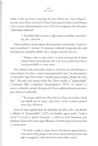 salém. Cada um trará o presente de uma oferta em “vasos limpos”,
ou seja, uma oferta aceitável a Deus. Esses gentios estão assim limpos
e em correto relacionamento com o SENHOR enquanto eles vêm para
a Jerusalém milenial.
21 E tam bém deles tom arei a algu n s para sacerdotes e para levi-
tas, diz o Senhor.
Deus também tomará alguns destes gentios convertidos “para [se­
rem] sacerdotes” e levitas.” A adoração milenial restaurada não será
limitada por restrições dadas sob o antigo concerto da Lei.
22 Porque, com o os céus novos e a terra nova que hei defa z er
estarão diante da m inhaface, diz o Senhor, assim há de estar a
vossa posteridade e o vosso nome.
Nos últimos três versículos, Isaías se move da era milenial para a
nova criação. Os céus e a terra atuais passarão,9mas “os céus novos e
a terra nova” que Deus criará “estarão [para sempre] diante da [sua]
face”. Ou seja, eles nunca terão fim. Desse modo, a “posteridade”
(“semente”, KJV [a família]; “descendentes”, N VI) e o “nome” (o
novo e redimido caráter) do povo de Deus também durará para sem­
pre, nunca se acabando.
23 E será que, desde um a Festa da Lua M ova até à outra e desde
um sábado até ao outro, virá toda a carne a adorar perante
m im , diz o SENHOR.
Isaías vê uma regularidade de adoração, de mês a mês e de sábado
a sábado. A “posteridade” (v.22), ou família, agora inclui “toda a
carne” ou todo o gênero humano —todos os seres humanos que
restarem. Isaías deve estar aqui olhando ao futuro para os novos céus
e a nova terra.
24 E sairão e verão os corpos m ortos dos hom ens que prevarica­
ram contra m im ; porque o seu verm e nunca m orrerá, nem o seu
fo g o se apagará; e serão um horror para toda a carne.
 