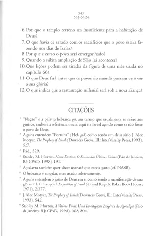 6. Por que o templo terreno era insuficiente para a habitação de
Deus?
7. O que havia de errado com os sacrifícios que o povo estava fa­
zendo nos dias de Isaías?
8. Por que e como o povo será envergonhado?
9. Quando a súbita ampliação de Sião irá acontecer?
10. Que lições podem ser tiradas da figura de uma mãe usada no
capítulo 66?
11. O que Deus fará antes que os povos do mundo possam vir e ver
a sua glória?
12. O que indica que a restauração milenial será sob a nova aliança?
CITAÇÕES
1 “Nação” é a palavra hebraica goi, um termo que usualmente se refere aos
gentios, embora a referência inicial aqui é a Israel agindo como se não fosse
o povo de Deus.
2 Alguns entendem “Fortuna” (Heb. gact) como sendo um deus sírio. J. Alec
Motyer, The Prophecy of Isaiah (Downers Grove, 111.: InterVarsity Press, 1993),
527.
3 Ibid., 529.
4 Stanley M . Horton, Nosso Destino: O Ensino das Ultimas Coisas (R io de Janeiro,
RJ: CPAD, 1998), 191.
5 A palavra também quer dizer usar até que esteja gasto (cf. NASB).
6 O hebraico é singular, mas usado coletivamente.
7 Alguns entendem o juízo de Deus em si como sendo a manifestação de sua
glória. H. C. Leupold, Exposition o f Isaiah (Grand Rapids: Baker Book House,
1971), 2:377.
8 J. Alec Motyer, The Prophecy of Isaiah (Downers Grove, 111.: InterVarsity Press,
1993). 542.
9 Stanley M . Horton, A Vitória Final: Uma Investigação Exegética do Apocalipse (R io
de Janeiro, RJ: CPAD, 1995), 303, 304.
 