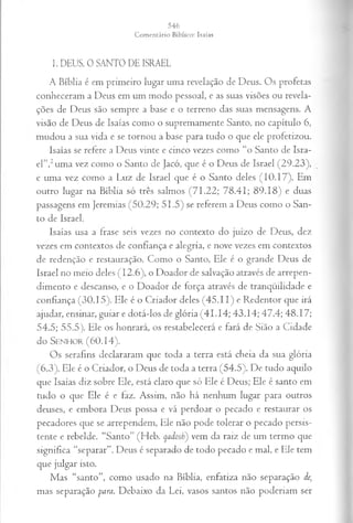 1. DEUS, 0 SANTO DE ISRAEL
A Bíblia é em primeiro lugar uma revelação de Deus. Os profetas
conheceram a Deus em um modo pessoal, e as suas visões ou revela­
ções de Deus são sempre a base e o terreno das suas mensagens. A
visão de Deus de Isaías como o supremamente Santo, no capítulo 6,
mudou a sua vida e se tornou a base para tudo o que ele profetizou.
Isaías se refere a Deus vinte e cinco vezes como “o Santo de Isra­
el”,2uma vez como o Santo de Jacó, que é o Deus de Israel (29.23),
e uma vez como a Luz de Israel que é o Santo deles (10.17). Em
outro lugar na Bíblia só três salmos (71.22; 78.41; 89.18) e duas
passagens em Jeremias (50.29; 51.5) se referem a Deus como o San­
to de Israel.
Isaías usa a frase seis vezes no contexto do juízo de Deus, dez
vezes em contextos de confiança e alegria, e nove vezes em contextos
de redenção e restauração. Como o Santo, Ele é o grande Deus de
Israel no meio deles (12.6), o Doador de salvação através de arrepen­
dimento e descanso, e o Doador dc força através de tranqüilidade e
confiança (30.15). Ele é o Criador deles (45.11) e Redentor que irá
ajudar, ensinar, guiar e dotá-los de glória (41.14; 43.14; 47.4; 48.17;
54.5; 55.5). Ele os honrará, os restabelecerá e fará de Sião a Cidade
do S e n h o r (60.14).
Os serafins declararam que toda a terra está cheia da sua glória
(6.3). Ele é o Criador, o Deus de toda a terra (54.5). De tudo aquilo
que Isaías diz sobre Ele, está claro que só Ele é Deus; Ele é santo em
tudo o que Ele é e faz. Assim, não há nenhum lugar para outros
deuses, e embora Deus possa e vá perdoar o pecado e restaurar os
pecadores que se arrependem, Ele não pode tolerar o pecado persis­
tente e rebelde. “Santo” (Heb. qadosl;) vem da raiz de um termo que
significa “separar”. Deus é separado de todo pecado e mal, e Ele tem
que julgar isto.
Mas “santo”, como usado na Bíblia, enfatiza não separação de;
mas separação para. Debaixo da Lei, vasos santos não poderiam ser
 