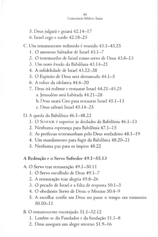 5. Deus julgará e guiará 42.14—
17
6. Israel cego e surdo 42.18—
25
C. Um remanescente redimido é reunido 43.1—
45.25
1. O amoroso Salvador de Israel 43.1—
7
2. O testemunho de Israel como servo de Deus 43.8—
13
3. Um novo êxodo da Babilônia 43.14—
21
4. A infidelidade de Israel 43.22—
28
5. O Espírito de Deus será derramado 44.1—
5
6. A tolice da idolatria 44.6—
20
7. Deus irá redimir e restaurar Israel 44.21—
45.25
a. Jerusalém será habitada 44.21—
28
b. Deus usará Ciro para restaurar Israel 45.1—
13
c. Deus salvará Israel 45.14—
25
D. A queda da Babilônia 46.1—
48.22
1. O S e n h o r é superior às deidades da Babilônia 46.1—
13
2. Nenhuma esperança para Babilônia 47.1—
15
3. As profecias testemunham pelo Deus verdadeiro 48.1—
19
4. Um mandamento para fugir da Babilônia 48.20—
21
5. Nenhuma paz para os ímpios 48.22
A Redenção e o Servo Sofredor 49.1—
55.13
A. O Servo traz restauração 49.1—
50.11
1. O Servo escolhido de Deus 49.1—
7
2. A restauração traz alegria 49.8—
26
3. O pecado de Israel e a falta de resposta 50.1—
3
4. O obediente Servo de Deus: o Messias 50.4—
9
5. A escolha: confie em Deus ou passe o tempo em tormento
50.10-11
B. O remanescente encorajado 51.1—
52.12
1. Lembre-se do Fundador e da fundação 5 I.I—
8
2. Deus assegura um alegre retorno 51.9—
16
 