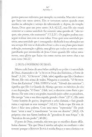 postos para uso ordinário, por exemplo, na cozinha. Mas não é isso o
que fazia tais vasos santos. Eles se tornavam santos quando eram
usados na adoração e serviço do tabernáculo e, depois, do templo.
Assim, Deus quer um povo santo (4.3; 62.12), mas Ele não estará
contente se a nossa santidade for somente uma questão de “não to­
ques, não proves, não manuseies” (Cl 2.21). Os pagãos podem con­
seguir realizar isso com os seus tabus. Deus quer uma santidade po­
sitiva, uma santidade que é consagrada e dedicada à sua adoração e ao
seu serviço. Ele tem se dedicado a levar a cabo o seu plano para trazer
redenção, restauração e glória, uma glória que todos os crentes com­
partilharão por intermédio de Jesus Cristo quando Ele voltar nova­
mente, uma glória que Isaías viu como eterna nos novos céus e na
nova terra (66.22).
2. DEUS, 0 PODEROSO DE ISRAEL
Muito cedo Isaías dá uma ênfase múltipla ao poder e à autoridade
de Deus, chamando-o de “o SENHOR Deus dos Exércitos, o Forte de
Israel” (1.24). “O S e n h o r ” (Fleb. 'adon) significa que Ele é Senhor e
Mestre. Ele está acima de todos. Ninguém o controla. “O SENHOR
Deus dos Exércitos” (Heb. YHWH tseva‘oth, “Yahweh dos exércitos”)
significa que Ele é o Guarda da Aliança que tem os exércitos do céu
à sua disposição. “O Forte” (Heb. ‘avir) o descreve como forte e po­
deroso. Ele vem com o seu poder, trazendo juízo sobre os pecadores.
Ele castiga “com a sua dura espada, grande e forte” (27.1). Ele sairá
“como homem de guerra, despertará o zelo; clamará, e fará grande
ruína, e sujeitará os seus inimigos” (42.13). Tudo o que Ele tem de
fazer é falar uma palavra. Com uma mera “repreensão” Ele pode
fazer “secar o mar” e transformar “os rios em deserto” (50.2). Os
próprios céus nos fazem lembrar da “grandeza de suas forças” e da
“fortaleza do seu poder” (40.26).
O povo de Deus, contudo, não tem que se encolher diante dEle.
Isaías clamou; “Eis que Deus é minha salvação; eu confiarei e não
temerei porque o SENHOR JEOVÁ é minha força e o meu cântico e se
 