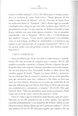 tornou a minha salvação” (12.2). Ele olhou para os tempos passa­
dos e se lembrou de como Deus com o “braço glorioso ele fez
andar à mão direita de Moisés” (63.12). Nos dias de Isaías Deus
era ainda uma fonte de “fortaleza” (28.6), dando vigor ao cansado
e multiplicando a força ao que não tinha nenhum vigor (40.29). A
sua promessa era que “os que esperam no Senhor renovarão as suas
forças, subirão com asas como águias; correrão e não se cansarão;
caminharão e não se fatigarão” (40.31). Ele é o Todo-Poderoso
que também é manso. “Como pastor, apascentará o seu rebanho;
entre os seus braços, recolherá os cordeirinhos e os levará no seu
regaço; as que amamentam, ele as guiará mansamente” (4 0 .1 1). O
seu grande poder está sob perfeito controle. Que Senhor maravi­
lhoso Ele é!
3. DEUS, 0 ONISCIENTE
Isaías reconhecia que Deus tem todo o conhecimento e entendi­
mento. Ele não precisava de ninguém para o ensinar (40.14). Ele
conhece o passado, o presente e o futuro. Devido a algumas das pro­
fecias de Isaías com respeito à Assíria e Jerusalém terem sido cumpri­
das em seus próprios dias, Isaías pôde desafiar os falsos deuses dos
vizinhos pagãos de Israel: “Tragam [os vossos ídolos] e anunciem-
nos as coisas que hão de acontecer; anunciai-nos as coisas passadas,
para que atentemos para elas e saibamos o fim delas; ou fazei-nos
ouvir as coisas futuras. Anunciai-nos as coisas que ainda hão de vir,
para que saibamos que sois deuses; fazei bem ou fazei mal, para que
nos assombremos e, juntamente, o vejamos” (41.22,23). Mas para
Israel ele disse: “Não vos assombreis, nem temais; porventura, desde
então, não vo-lo fiz ouvir e não vo4o anunciei?” (44.8)
Deus vê e sabe o que os indivíduos estão fazendo, quer eles perce­
bam isto ou não. Ele pronunciou um ai sobre aqueles “que querem
esconder profundamente o seu propósito do Senhor e fazem as suas
obras às escuras e dizem: Quem nos vê? E quem nos conhece?” (29.15;
veja também 29.16; 47.10) Mas para aqueles que voltam a Ele em
 