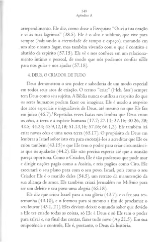 arrependimento, Ele diz, como disse a Ezequias: “Ouvi a tua oração
e vi as tuas lágrimas” (38.5). Ele é o alto e sublime, que vive para
sempre (habitando a eternidade de tempo e espaço), morando em
um alto e santo lugar, mas também vivendo com o que é contrito e
abatido de espírito (57.15). Ele vê e nos conhece em um relaciona­
mento íntimo e pessoal, de modo que nós podemos confiar nEle
para nos guiar e nos ajudar (57.18).
4. DEUS, 0 CRIADOR DE TUDO
Deus demonstrou o seu poder e sabedoria de um modo especial
em todos seus atos de criação. O termo “criar” (Heb. bara1
) sempre
tem Deus como seu sujeito. A Bíblia nunca o utiliza a respeito do que
os seres humanos podem fazer ou imaginar. Ele é usado a respeito
dos atos especiais e inigualáveis de Deus, até mesmo no que Ele faz
em juízo (45.7).3Repetidas vezes Isaías nos lembra que Deus criou
os céus, a terra e a espécie humana (17.7; 27.11; 37.16; 40.26, 28;
42.5; 44.24; 45.9,12,18; 51.13,16; 57.16; 66.1,2). Ele também irá
criar novos céus e uma nova terra (65.17). O propósito de Deus em
lembrar a Israel sobre isto era para encorajá-los a acreditar que Ele os
criou também (43.15) e que Ele tem o poder para criar circunstânci­
as que os ajudarão (44.2). Ele não precisa esperar até que a ocasião
pareça oportuna. Como o Criador, Ele é tão poderoso que pode usar
e dirigir nações pagãs como a Assíria, e reis pagãos como Ciro. Ele
executará o seu plano para com o seu povo, Israel, pois como o seu
Criador Ele é o marido deles (54.5), um retrato da manutenção da
sua aliança de amor. Ele também criará Jerusalém no Milênio para
ser um deleite e seu povo uma alegria (65.18).
Ele diz que criou Israel para a sua glória (43.7), e o fez sua tes­
temunha (43.10), e o formou para si mesmo a fim de proclamar o
seu louvor (43.1, 21). Eles deviam deixar o mundo saber que devido
a Ele ter criado todas as coisas, só Ele é Deus e só Ele tem o poder
para salvar e, no final das contas, fazer tudo novo (Ap 21.5). Em sua
onipotência e controle, Ele é, portanto, o Deus da história.
 