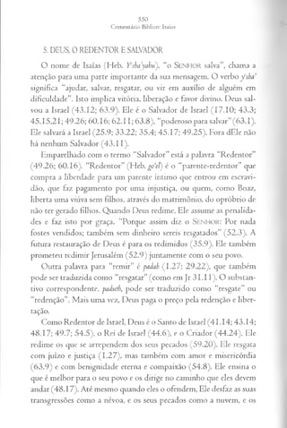 5. DEUS, 0 REDENTOR E SALVADOR
O nome de Isaías (Heb. Yrsha’yal:u), “o SENHOR salva”, chama a
atenção para uma parte importante da sua mensagem. O verbo y ‘sha
significa “ajudar, salvar, resgatar, ou vir em auxílio de alguém em
dificuldade”. Isto implica vitória, liberação e favor divino. Deus sal­
vou a Israel (43.12; 63.9). Ele é o Salvador de Israel (17.10; 43.3;
45.15,21; 49.26; 60.16; 62.11; 63.8), “poderoso para salvar” (63.1).
Ele salvará a Israel (25.9; 33.22; 35.4; 45.17; 49.25). Fora dEle não
há nenhum Salvador (43.11).
Emparelhado com o termo “Salvador” está a palavra “Redentor”
(49.26; 60.16). “Redentor” (Heb. go ‘el) é o “parente-redentor” que
compra a liberdade para um parente íntimo que entrou em escravi­
dão, que faz pagamento por uma injustiça, ou quem, como Boaz,
liberta uma viúva sem filhos, através do matrimônio, do opróbrio de
não ter gerado filhos. Quando Deus redime, Ele assume as penalida­
des e faz isto por graça. “Porque assim diz o S e n h o r : Por nada
fostes vendidos; também sem dinheiro sereis resgatados” (52.3). A
futura restauração de Deus é para os redimidos (35.9). Ele também
prometeu redimir Jerusalém (52.9) juntamente com o seu povo.
Outra palavra para “remir” é padah (1.27; 29.22), que também
pode ser traduzida como “resgatar” (como em Jr 31.11). O substan­
tivo correspondente, padutb, pode ser traduzido como “resgate” ou
“redenção”. Mais uma vez, Deus paga o preço pela redenção e liber­
tação.
Como Redentor de Israel, Deus é o Santo de Israel (41.14; 43.14;
48.17; 49.7; 54.5), o Rei de Israel (44.6), e o Criador (44.24). Ele
redime os que se arrependem dos seus pecados (59.20). Ele resgata
com juízo e justiça (1.27), mas também com amor e misericórdia
(63.9) e com benignidade eterna e compaixão (54.8). Ele ensina o
que é melhor para o seu povo e os dirige no caminho que eles devem
andar (48.17). Até mesmo quando eles o ofendem, Ele desfaz as suas
transgressões como a névoa, e os seus pecados como a nuvem, e os
 