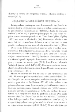 chama para voltar a Ele, porque Ele os remiu (44.22) e eles lhe per­
tencem (43.1).
6. DEUS, 0 RESTAURADOR DE ISRAEL E DE JERUSALÉM
Isaías proclama muitas promessas de restauração para Israel e Je­
rusalém. Porém, a restauração do povo só se aplica a um remanescen­
te que colocará a sua confiança no “SENHOR, o Santo de Israel, em
verdade” (10.20—
22). A primeira preocupação de Deus é com res­
peito ao remanescente que voltará ao “Deus Forte” (Heb. ‘elgíbbor;
10.21), um nome do Messias-Rei (9.6). Deus usará o Messias —não
como Rei, mas como o Servo Sofredor —para trazer Israel de volta
para Si e também para levar a sua salvação aos confins da terra (49.6).
O propósito de Deus também é trazer de volta o resíduo ou re­
manescente de Israel para Jerusalém e para aTerra Prometida. Haverá
um novo êxodo, de todas as terras para as quais Israel tem se espalha­
do (veja comentário em I I .10—
16). Este êxodo olha adiante, para o
dia milenial, quando o próprio Senhor será a coroa de um vencedor
para o remanescente do seu povo (28.5). Jerusalém será chamada
“cidade de justiça, cidade fiel” (1.26). Com uma canção de louvor,
ela será transformada em uma cidade de paz. Deus irá cumprir o seu
propósito remidor (26.1).
Houve um retorno nos dias de Isaías de um remanescente das
200.150 pessoas que Senaqueribe levou cativas para Babilônia. En­
tão Ciro, pelo seu decreto, cumpriu a profecia e encorajou um rema­
nescente para voltar da Babilônia em 538 a.C. Isaías também vê um
país nascido em um único dia, uma nação produzida em um momen­
to, e uma nação inteira que chamará a Sião de mãe (66.8). Um cum­
primento parcial disto aconteceu em 1948. Mas nenhum destes re­
tornos era o cumprimento final das profecias de Isaías. Deus ainda
tem que dizer “ao Norte: Dá; e ao Sul: Não retenhas. Trazei meus
filhos de longe e minhas filhas das extremidades da terra” (43.6). O
tempo virá quando os estrangeiros ajudarão a Israel neste retorno e
na restauração de Jerusalém (60.10; 61.4—
6). Deus então fará o de­
 
