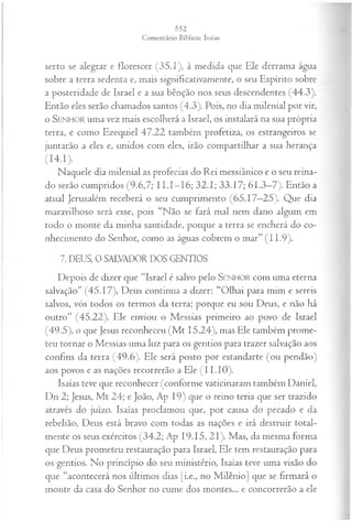 serto se alegrar e florescer (35.1), à medida que Ele derrama água
sobre a terra sedenta e, mais significativamente, o seu Espírito sobre
a posteridade de Israel e a sua bênção nos seus descendentes (44.3).
Então eles serão chamados santos (4.3). Pois, no dia milenial por vir,
o SENHOR uma vez mais escolherá a Israel, os instalará na sua própria
terra, e como Ezequiel 47.22 também profetiza, os estrangeiros se
juntarão a eles e, unidos com eles, irão compartilhar a sua herança
(14*1)-
Naquele dia milenial as profecias do R ei messiânico e o seu reina­
do serão cumpridos (9.6,7; I I.I—
16; 32.1; 33.17; 61.3—
7). Então a
atual Jerusalém receberá o seu cumprimento (65.17—
25). Que dia
maravilhoso será esse, pois “Não se fará mal nem dano algum em
todo o monte da minha santidade, porque a terra se encherá do co­
nhecimento do Senhor, como as águas cobrem o mar” (1 1.9).
7. DEUS, 0 SALVADOR DOS GENTIOS
Depois de dizer que “Israel é salvo pelo SENHOR com uma eterna
salvação” (45.17), Deus continua a dizer: “Olhai para mim e sereis
salvos, vós todos os termos da terra; porque eu sou Deus, e não há
outro” (45.22). Ele enviou o Messias primeiro ao povo de Israel
(49.5), o que Jesus reconheceu (M t 15.24), mas Ele também prome­
teu tornar o Messias uma luz para os gentios para trazer salvação aos
confins da terra (49.6). Ele será posto por estandarte (ou pendão)
aos povos e as nações recorrerão a Ele ( 11.10).
Isaías teve que reconhecer (conforme vaticinaram também Daniel,
Dn 2; Jesus, M t 24; e João, Ap 19) que o reino teria que ser trazido
através do juízo. Isaías proclamou que, por causa do pecado e da
rebelião, Deus está bravo com todas as nações e irá destruir total­
mente os seus exércitos (34.2; Ap 19.15, 21). Mas, da mesma forma
que Deus prometeu restauração para Israel, Ele tem restauração para
os gentios. No princípio do seu ministério, Isaías teve uma visão do
que “acontecerá nos últimos dias [i.e., no Milênio] que se firmará o
monte da casa do Senhor no cume dos montes... e concorrerão a ele
 