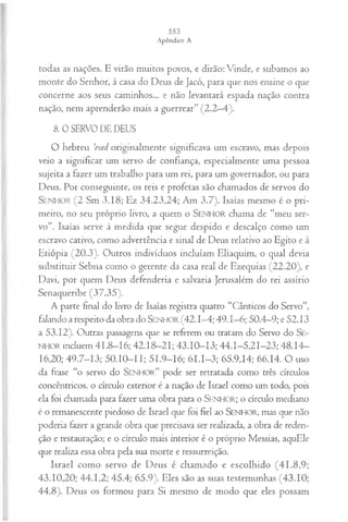 todas as nações. E virão muitos povos, e dirão: Vinde, e subamos ao
monte do Senhor, à casa do Deus de Jacó, para que nos ensine o que
concerne aos seus caminhos... e não levantará espada nação contra
nação, nem aprenderão mais a guerrear” (2.2—
4).
8. 0 SERVO DE DEUS
O hebreu ’eved originalmente significava um escravo, mas depois
veio a significar um servo de confiança, especialmente uma pessoa
sujeita a fazer um trabalho para um rei, para um governador, ou para
Deus. Por conseguinte, os reis e profetas são chamados de servos do
S e n h o r (2 Sm 3.18; Ez 34.23,24; Am 3.7). Isaías mesmo é o pri­
meiro, no seu próprio livro, a quem o SENHOR chama de “meu ser­
vo”. Isaías serve à medida que segue despido e descalço como um
escravo cativo, como advertência e sinal de Deus relativo ao Egito e à
Etiópia (20.3). Outros indivíduos incluíam Eliaquim, o qual devia
substituir Sebna como o gerente da casa real de Ezequias (22.20), e
Davi, por quem Deus defenderia e salvaria Jerusalém do rei assírio
Senaqueribe (37.35).
A parte final do livro de Isaías registra quatro “Cânticos do Servo”,
falando a respeito da obra do Se n h o r (42.1—
4; 49.1—
6; 50.4—
9; e 52.13
a 53.12). Outras passagens que se referem ou tratam do Servo do S e-
n h o r incluem 41.8—
16; 42.18-21; 43.10-13; 44.1-5,21-23; 48.14-
16,20; 49.7-13; 50.10—
11; 51.9—
16; 61.1-3; 65.9,14; 66.14. O uso
da frase “o servo do S e n h o r ” pode ser retratada como três círculos
concêntricos, o círculo exterior é a nação de Israel como um todo, pois
ela foi chamada para fazer uma obra para o SENHOR; o círculo mediano
é o remanescente piedoso de Israel que foi fiel ao SENHOR, mas que não
poderia fazer a grande obra que precisava ser realizada, a obra de reden­
ção e restauração; e o círculo mais interior é o próprio Messias, aquEle
que realiza essa obra pela sua morte e ressurreição.
Israel como servo de Deus é chamado e escolhido (41.8,9;
43.10,20; 44.1,2; 45.4; 65.9). Eles são as suas testemunhas (43.10;
44.8). Deus os formou para Si mesmo de modo que eles possam
 