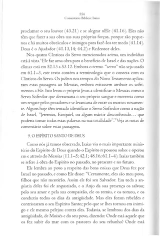 proclamar o seu louvor (43.21) e se alegrar nEle (41.16). Eles não
têm que fazer a sua obra nas suas próprias forças, porque são peque­
nos e há muitos obstáculos e inimigos para fazê-los ter medo (41.14).
Deus é o Ajudador (41.13,14; 44.2) e Redentor deles.
Nos quatro Cânticos do Servo mencionados acima, um indivíduo
está à vista.4Ele faz uma obra para o benefício de Israel e das nações. O
clímax está em 52.13 a 53.12. Embora o termo “servo”não seja usado
em 61.1—
3, este texto contém a terminologia que o conecta com os
Cânticos do Servo. Os judeus nos tempos do Novo Testamento aplica­
ram estas passagens ao Messias, embora evitassem atribuir os sofri­
mentos a Ele. Isto levou o próprio Jesus a identificar o Messias como o
Servo Sofredor que derramaria o seu próprio sangue e morreria como
um resgate pelos pecadores e se levantaria de entre os mortos novamen­
te. Alguns hoje têm tentado identificar o Servo Sofredor como a nação
de Israel, “Jeremias, Ezequiel, ou algum mártir desconhecido... que
poderia tomar todas estas palavras na sua totalidade”.5Veja as notas de
comentário sobre estas passagens.
9. 0 ESPÍRITO SANTO DE DEUS
Como nós já temos observado, Isaías viu o mais importante minis­
tério do Espírito de Deus quando o Espírito repousou sobre e operou
em e através do Messias (II. 1—
5; 42.1; 48.16; 61.1—
4). Isaías também
se refere à obra do Espírito no passado, no presente e no futuro.
Ele lembra ao povo a respeito das boas coisas que Deus fez por
Israel no passado, e como Ele disse: “Certamente, eles são meu povo,
filhos que não mentirão. Assim ele foi seu Salvador. Em toda a an­
gústia deles foi ele angustiado, e o Anjo da sua presença os salvou;
pelo seu amor e pela sua compaixão, ele os remiu, e os tomou, e os
conduziu todos os dias da antigüidade. Mas eles foram rebeldes e
contristaram o seu Espírito Santo; pelo que se lhes tornou em inimi­
go e ele mesmo pelejou contra eles. Todavia, se lembrou dos dias da
antigüidade, de Moisés e do seu povo, dizendo: Onde está aquele que
os fez subir do mar com os pastores do seu rebanho? Onde está
 