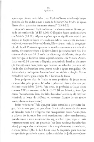 aquele que pôs no meio deles o seu Espírito Santo, aquele cujo braço
glorioso ele fez andar à mão direita de Moisés? Que. fendeu as águas
diante deles, para criar um nome eterno?” (63.8-12)
Aqui nós vemos o Espírito Santo tratado como uma Pessoa que
pode ser entristecida (cf. Ef 4.30). O Espírito Santo também estava
em Moisés (63.11). Alguns supõem que o significado aqui é que
devido ao Espírito Santo ter estado em Miriã, nos setenta anciãos e
em Josué, como também em Moisés, Ele estava no meio da congrega­
ção de Israel. Portanto, quando os israelitas murmuraram rebelde­
mente, eles entristeceram o Espírito Santo que estava entre eles. No
entanto, desde que 63.12 enfatiza a liderança de Moisés, nós pode­
mos ver que o Espírito estava especificamente em Moisés. Assim,
Isaías em 63.14 compara o Espírito conduzindo Israel ao descanso
(de Canaã) a um bom pastor que conduz um rebanho para um vale
(onde eles desfrutariam tenra grama verde e águas tranqüilas). Os
líderes cheios do Espírito levaram Israel em vitória e bênção. Mas o
verdadeiro líder e guia sempre foi o Espírito de Deus.
Nos próprios dias de Isaías as suas profecias de juízo eram
escarnecidas pelas pessoas bêbedas e pelos sacerdotes, dizendo que
eles não eram bebês (28.9). Para estes, as profecias de Isaías eram
como o ABC ou conversa de bebê. (Is 28.10, em hebraico, lê-se algo
como “tsau latsau tsau latsau kow lakow kow lakow”, como se ele estivesse
repetindo as letras do alfabeto ou estivesse falando de um modo
inarticulado ou incoerente.)
Isaías respondeu: “Pelo que, por lábios estranhos e por outra lín­
gua, falará a este povo, ao qual disse: Este é o descanso, dai descanso
ao cansado; e este é o refrigério; mas não quiseram ouvir. Assim, pois,
a palavra do SENHOR lhes será mandamento sobre mandamento,
mandamento e mais mandamento, regra sobre regra, regra e mais
regra: um pouco aqui, um pouco ali [tsau latsau tsau latsau kow lakow kow
lakow]; para que vão, e caiam para trás, e se quebrantem, e se enlacem,
e sejam presos” (28.11—
13). Deus usou Senaqueribe para cumprir
esta profecia quando ele tomou todas as cidades de Judá, exceto Jeru­
 