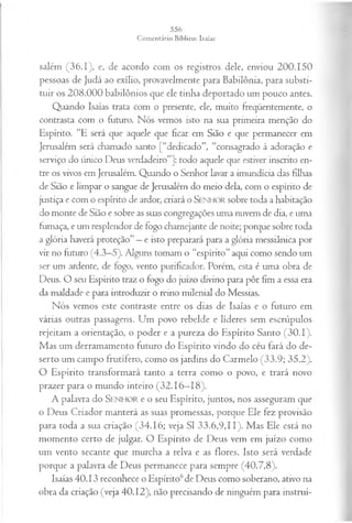 salém (36.1), e, de acordo com os registros dele, enviou 200.150
pessoas de Judá ao exílio, provavelmente para Babilônia, para substi­
tuir os 208.000 babilônios que ele tinha deportado um pouco antes.
Quando Isaías trata com o presente, ele, muito freqüentemente, o
contrasta com o futuro. Nós vemos isto na sua primeira menção do
Espírito. “E será que aquele que ficar em Sião e que permanecer em
Jerusalém será chamado santo [“dedicado”, “consagrado à adoração e
serviço do único Deus verdadeiro”]: todo aquele que estiver inscrito en­
tre os vivos em Jerusalém. Quando o Senhor lavar a imundícia das filhas
de Sião e limpar o sangue de Jerusalém do meio dela, com o espírito de
justiça e com o espírito de ardor, criará o SENHOR sobre toda a habitação
do monte de Sião e sobre as suas congregações uma nuvem de dia, e uma
fumaça, e um resplendor de fogo chamejante de noite; porque sobre toda
a glória haverá proteção” —e isto preparará para a glória messiânica por
vir no futuro (4.3—
5). Alguns tomam o “espírito” aqui como sendo um
ser um ardente, de fogo, vento purificador. Porém, esta é uma obra de
Deus. O seu Espírito traz o fogo do juízo divino para pôr fim a essa era
da maldade e para introduzir o reino milenial do Messias.
Nós vemos este contraste entre os dias de Isaías e o futuro em
várias outras passagens. Um povo rebelde e líderes sem escrúpulos
rejeitam a orientação, o poder e a pureza do Espírito Santo (30.1).
Mas um derramamento futuro do Espírito vindo do céu fará do de­
serto um campo frutífero, como os jardins do Carmelo (33.9; 35.2).
O Espírito transformará tanto a terra como o povo, e trará novo
prazer para o mundo inteiro (32.16—
18).
A palavra do SENHOR e o seu Espírito, juntos, nos asseguram que
o Deus Criador manterá as suas promessas, porque Ele fez provisão
para toda a sua criação (34.16; veja SI 33.6,9,11). Mas Ele está no
momento certo de julgar. O Espírito de Deus vem em juízo como
um vento secante que murcha a relva e as flores. Isto será verdade
porque a palavra de Deus permanece para sempre (40.7,8).
Isaías 40.13 reconhece o Espírito6de Deus como soberano, ativo na
obra da criação (veja 40.12), não precisando de ninguém para instruí-
 