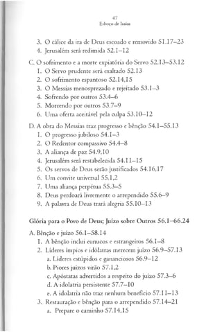 3. O cálice da ira de Deus escoado e removido 51.17—
23
4. Jerusalém será redimida 52.1—
12
C. O sofrimento e a morte expiatória do Servo 52.13—
53.12
1. O Servo prudente será exaltado 52.13
2. O sofrimento espantoso 52.14,15
3. O Messias menosprezado e rejeitado 53.1—
3
4. Sofrendo por outros 53.4—
6
5. M o rre n d o p o r o u tro s 5 3 .7 —9
6. Uma oferta aceitável pela culpa 53.10—
12
D. A obra do Messias traz progresso e bênção 54.1—
55.13
1. O p ro g resso ju b ilo so 5 4 . 1 —3
2. O Redentor compassivo 54.4—
8
3. A aliança de paz 54.9,10
4. Jerusalém será restabelecida 54.11—
15
5. Os servos de Deus serão justificados 54.16,17
6. Um convite universal 55.1,2
7. Uma aliança perpétua 55.3—
5
8. Deus perdoará livremente o arrependido 55.6—
9
9. A palavra de Deus trará alegria 55.10—
13
Glória para o Povo de Deus; Juízo sobre Outros 56.1—
66.24
A. Bênção e juízo 56.1—
58.14
1. A bênção inclui eunucos e estrangeiros 56.1—
8
2. Líderes ímpios e idólatras merecem juízo 56.9—
57.13
a. Líderes estúpidos e gananciosos 56.9—
12
b. Piores juízos virão 57.1,2
c. Apóstatas advertidos a respeito do juízo 57.3—
6
d. A idolatria persistente 57.7—
10
e. A idolatria não traz nenhum benefício 57.11—
13
3. Restauração e bênção para o arrependido 57.14—
21
a. Prepare o caminho 57.14,15
 