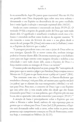 lo ou aconselhá-lo. Aqui Ele parece quase inacessível. Mas em 44.3 há
um paralelo entre Deus despejando água sobre uma terra sedenta e
derramando o seu Espírito na descendência do seu povo escolhido.
Isto é então ligado à salvação e renovação espiritual deles (44.5,6).
Ainda um outro contraste é encontrado em Isaías 59.19—
21. O
versículo 19 fala a respeito do grande poder de Deus que varre tudo
diante dele. O significado é semelhante à tradução usual, mas o he­
braico é entendido melhor como lendo-se da seguinte maneira: “E
eles temerão o nome do SENHOR do oeste e a sua glória desde o
nascer do sol, porque Ele [Deus] virá como o rio [o Eufrates] estrei­
to, o Espírito do SENHOR que o induz”.
“A passagem precedente tem a ver com o juízo de Deus sobre os
seus inimigos. Quando Ele se mover contra eles, nenhum inimigo
poderá se levantar diante dEle. Da mesma maneira que o rio Eufrates
corre para um lugar estreito entre margens elevadas e redobra a sua
velocidade e varre tudo diante dele, assim o Espírito de Deus é a
força motriz contra os inimigos de Deus e os varrerá.”7
O mesmo poder está disponível ao povo, porque Ele “será espírito de
juízo para o que se assenta a julgar e por fortaleza [força corajosa como o
Messias em 11.2] para os que fazem recuar a peleja até à porta” (28.6).
“Em contraste com isto, o Redentor (o Parente-Redentor que
restabelece a herança) virá para Sião, até mesmo para aqueles em Jacó
(os judeus) que se afastam das suas transgressões (rebelião) e se vol­
tam para Deus. Para esses, o concerto de Deus é que o seu Espírito
que está sobre eles (e tem estado sobre eles desde que eles foram
restaurados para Deus) e as suas palavras, que o Espírito põe em suas
bocas, não se apartarão (não serão removidas) para sempre (59.21 ).”8
A atenção de Isaías é principalmente sobre o Espírito que está
sobre o Messias e sobre Israel, embora ele veja esperança para os
gentios que se voltam para Deus. Como Joel 2.28 prometeu, o Espí­
rito será derramado sobre toda a carne, sobre todos os povos, uma
promessa cujo cumprimento começou no Dia de Pentecostes, conti­
nua hoje, e continuará no Milênio (Is 32.15).
 