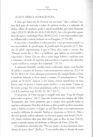 10. DEUS MERECE ADORAÇÃO PURA
A visão que Isaías teve do Senhor em um trono “alto e sublime”tor­
nou fácil para ele entender a tolice de práticas ocultas e a adoração de
ídolos, ídolos de madeira, pedra e metal modelados por mãos humanas
(veja 1.29; 8.19; 40.18-26; 41.5-7; 45.20,21). Isto o fez perceber a gran­
deza do único e verdadeiro Deus (40.10,12,16). A sua visão também deve
ter influenciado a outros, inclusive ao rei Ezequias (37.15—
20).
A sua visão o humilhou e o fez perceber a sua pecaminosidade e a
sua necessidade de purificação. A purificação foi provida (6.7). En­
tão ele pôde experimentar o que o Deus alto, santo e eterno diz:
“Porque assim diz o Alto e o Sublime, que habita na eternidade e
cujo nome é Santo: Em um alto e santo lugar habito e também com
o contrito e abatido de espírito, para vivificar o espírito dos abatidos
e para vivificar o coração dos contritos” (57.15).
A adoração humilde conduz então à adoração alegre, com brados
de júbilo e canções de louvor e com instrumentos musicais (I2 .I—
6;
30.29; 58.13,14). Esta adoração proveniente do coração honra a Deus
e também difunde as boas novas a outros. O mandamento é: “Dai
graças ao S e n h o r , invocai o seu nome, tornai manifestos os seus
feitos entre os povos c contai quão excelso é o seu nome. Cantai ao
SENHOR, porque fez coisas grandiosas; saiba-se isso em toda a terra”
(12.4,5; também veja 42.10—
12; 56.7; 63.7).
O propósito de Deus era que o templo seria uma “Casa de Oração
para todos os povos” (56.7). Isso não aconteceu nos tempos do Velho
Testamento, mas Deus prometeu que o tempo viria quando todas as
nações o adorariam. Nos dias de Isaías os dois grandes poderes mundiais
eram a Assíria, ao norte, e o Egito, ao sul. Para Isaías, estes representaram
as nações idólatras do mundo. Ambos se opuseram ao SENHOR. Mas o
dia virá quando ambos adorarão ao SENHOR juntos com Israel (19.21—
24). Isaías também olha para além deles, para as ilhas do mar (24.15),
assim o mundo inteiro irá desfrutar as bênçãos de Deus (25.6—
8).
O verdadeiro adorador diz: “No teu nome e na tua memória está o
desejo da nossa alma” (26.8); e: “Com minha alma te desejei de noite
 