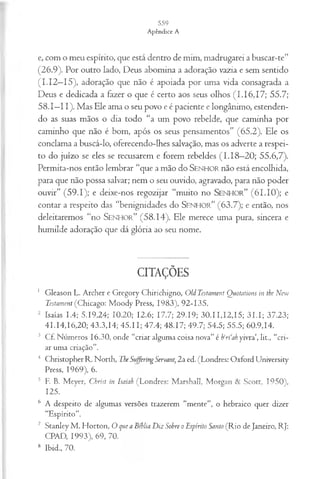 e, com o meu espírito, que está dentro de mim, madrugarei a buscar-te”
(26.9). Por outro lado, Deus abomina a adoração vazia e sem sentido
(I.I2—
15), adoração que não é apoiada por uma vida consagrada a
Deus e dedicada a fazer o que é certo aos seus olhos (1.16,17; 55.7;
58.1—
11). Mas Ele ama o seu povo e é paciente e longânimo, estenden­
do as suas mãos o dia todo “a um povo rebelde, que caminha por
caminho que não é bom, após os seus pensamentos” (65.2). Ele os
conclama a buscá-lo, oferecendo-lhes salvação, mas os adverte a respei­
to do juízo se eles se recusarem e forem rebeldes (I.1 8—
20; 55.6,7).
Permita-nos então lembrar “que a mão do SENHOR não está encolhida,
para que não possa salvar; nem o seu ouvido, agravado, para não poder
ouvir” (59.1); e deixe-nos regozijar “muito no S e n h o r ” (61.10); e
contar a respeito das “benignidades do S e n h o r ” (63.7); e então, nos
deleitaremos “no S e n h o r ” (58.14). Ele merece uma pura, sincera e
humilde adoração que dá glória ao seu nome.
CITAÇÕES
1 Gleason L. Archer e Gregory Chirichigno, OU Testament Quotations in the New
Testament (Chicago: Moody Press, 1983), 92-135.
2 Isaías 1.4; 5.19,24; 10.20; 12.6; 17.7; 29.19; 30.11,12,15; 31 .1; 37.23;
41.14,16,20; 43.3,14; 45.11; 47.4; 48.17; 49.7; 54.5; 55.5; 60.9,14.
3 Cf. Números 16.30, onde “criar alguma coisa nova” é b‘ri‘ah yivra‘, lit., “cri­
ar uma criação”.
4 Christopher R. North, Tbe Suffering Servant, 2a ed. (Londres: Oxford Universíty
Press, 1969), 6.
5 F. B. Meyer, Christ in Isaiah (Londres: Marshall, Morgan & Scott, 1950),
125.
s A despeito de algumas versões trazerem “mente”, o hebraico quer dizer
“Espírito”.
7 Stanley M . Horton, O que a Bíblia Diz Sobre o Espírito Santo (Rio de Janeiro, RJ:
CPAD, 1993), 69, 70.
8 Ibid., 70.
 