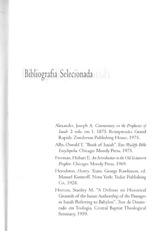 Bibliografia Selecionada
Alexander, Joseph A. Commentary on the Prophecies of
Isaiah. 2 vols. em I. 1875. Reimpressão, Grand
Rapids: Zondervan Publishing House, 1975.
Allis, OswaldT. “Book of: Isaiah”. Em Wycliffe Bible
Encyclopedia. Chicago: Moody Press, 1975.
Freeman, Hobart E. An Introduction to the OldTestament
Prophets. Chicago: Moody Press, 1969.
Herodotus, History. Trans. George Rawlinson, ed.
Manuel Komroff. Nova York: Tudor Publishing
Co., 1928.
Horton, Stanley M . “A Defense on Historical
Grounds of the Isaian Authorship of the Passages
in Isaiah Referring to Babylon”. Tese de Douto­
rado em Teologia, Central Baptist Theological
Seminary, 1959.
 