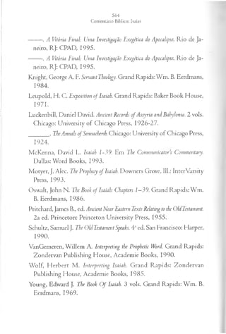 ------- . A Vitória Final: Uma Investigação Exegética do Apocalipse. Rio de Ja­
neiro, RJ: CPAD, 1995.
------- . A Vitória Final: Uma Investigação Exegética do Apocalipse. Rio de Ja­
neiro, RJ: CPAD, 1995.
Knight, George A. R ServantTheology. Grand Rapids: Wm. B. Eerdmans,
1984.
Leupold, H. C. Exposition of Isaiah. Grand Rapids: Baker Book House,
1971.
Luckenbill, Daniel David. Ancient Records ofAssyria and Babylonia. 2 vols.
Chicago: University of Chicago Press, 1926-27.
_______. TheAnnals o f Sennacherib. Chicago: University of Chicago Press,
1924.
McKenna, David L. Isaiah 1-39. Em The Communicators Commentary.
Dallas: Word Books, 1993.
Motyer, J. Alec. The Prophecy o f Isaiah. Downers Grove, 111.: InterVarsity
Press, 1993.
Oswalt, John N. The Book of Isaiah: Chapters 1—
39. Grand Rapids:W m.
B. Eerdmans, 1986.
Pritchard, James B., ed. AncientNear Eastern TextsRelating to the OldTestament.
2a ed. Princeton: Princeton University Press, 1955.
Schultz, Samuel J. The OldTestament Speaks. 4aed. San Francisco: Harper,
1990.
VanGemeren, W illem A. Interpreting the Prophetic Word. Grand Rapids:
Zondervan Publishing Flouse, Academie Books, 1990.
Wolf, Herbert M. Interpreting Isaiah. Grand Rapids: Zondervan
Publishing Flouse, Academie Books, 1985.
Young, Edward J. The Book O f Isaiah. 3 vols. Grand Rapids: W m. B.
Eerdmans, 1969.
 