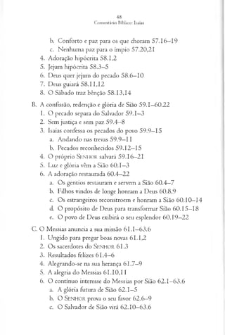 b. Conforto e paz para os que choram 57.16—
19
c. Nenhuma paz para o ímpio 57.20,21
4. Adoração hipócrita 58.1,2
5. Jejum hipócrita 58.3—
5
6. Deus quer jejum do pecado 58.6—
10
7. Deus guiará 58.11,12
8. O Sábado traz bênção 58.13,14
B. A confissão, redenção e glória de Sião 59.1—
60.22
1. O pecado separa do Salvador 59.1—
3
2. Sem justiça e sem paz 59.4—
8
3. Isaías confessa os pecados do povo 59.9—
15
a. Andando nas trevas 59.9—
11
b. Pecados reconhecidos 59.12—
15
4 . O p ró p rio S e n h o r salvará 5 9 . 1 6 —2 1
5. Luz e glória vêm a Sião 60.1—
3
6. A adoração restaurada 60.4—
22
a. Os gentios restauram e servem a Sião 60.4—
7
b. Filhos vindos de longe honram a Deus 60.8,9
c. Os estrangeiros reconstroem e honram a Sião 60.10—
14
d. O propósito de Deus para transformar Sião 60.15—
18
e. O povo de Deus exibirá o seu esplendor 60.19—
22
C. O Messias anuncia a sua missão 6 I.I—
63.6
1. Ungido para pregar boas novas 61.1,2
2. Os sacerdotes do S e n h o r 61.3
3. Resultados felizes 61.4—
6
4. Alegrando-se na sua herança 61.7—
9
5. A alegria do Messias 61.10,11
6. O contínuo interesse do Messias por Sião 62.1—
63.6
a. A glória futura de Sião 62.1—
5
b. O S e n h o r prova o seu favor 62.6—
9
c. O Salvador de Sião virá 62.10—
63.6
 