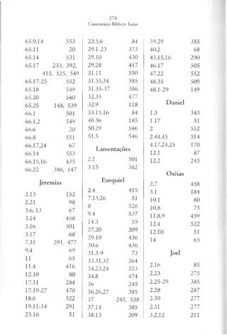 65.9.14 553
65.11 20
65.14 531
65.17 233, 392,
415, 525, 549
65.17-25 552
65.18 549
65.20 540
65.25 148, 539
66.1 501
66.1,2 549
66.6 20
66.8 551
66.17,24 67
66.14 553
66.15,16 435
66.22 386, 547
Jeremias
2.13 152
2.21 98
3.6, 13 67
3.14 458
3.16 501
3.17 68"
7.31 291, 477
9.4 69
II 65
11.4 416
12.10 80
17.11 284
17.19-27 470
18.6 522
I9.II-I4 291
23.16 51
23.5,6 84
29.1-23 373
29.10 430
29.28 417
31.II 550
31.33,34 385
31.35-37 386
32.35 477
32.9 118
33.15,16 84
48.36 185
50.29 546
51.5 546
Lamentações
2.1 501
3.15 382
Ezequiel
2.4 415
7.13,26 51
8 526
9.4 537
14.3 55
27.20 209
29.10 436
30.6 436
31.3-9 73
33.31,32 264
34.23,24 553
34.8 474
36 245
36.26,27 385
37 245, 538
37.14 385
38.13 209
39.29 385
40.2 68
43.15.16 290
46.17 505
47.22 552
48.35 509
48.1-29 149
Daniel
1.3 343
I.17 51
2 552
2.44,45 514
4.17,24,25 170
12.1 87
12.2 245
Oséias
2.7 458
3.1 184
10.1 80
10.8 75
II.8,9 459
12.4 522
12.10 51
14 65
Joel
2.16 85
2.23 275
2.25-29 385
2.28 287
2.30 277
2.31 277
3.2,12 211
 