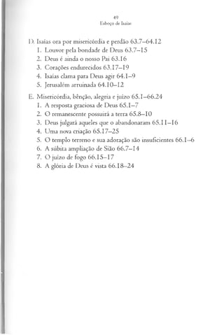 D. Isaías ora por misericórdia e perdão 63.7—
64.12
1. Louvor pela bondade de Deus 63.7—
15
2. Deus é ainda o nosso Pai 63.16
3. Corações endurecidos 63.17—
19
4. Isaías clama para Deus agir 64.1—
9
5. Jerusalém arruinada 64.10—
12
E. Misericórdia, bênção, alegria e juízo 65.1—
66.24
1. A resposta graciosa de Deus 65.1—
7
2. O remanescente possuirá a terra 65.8—
10
3. Deus julgará aqueles que o abandonaram 65.11—
16
4. Uma nova criação 65.17—
25
5. O templo terreno e sua adoração são insuficientes 66.1—
6
6. A súbita ampliação de Sião 66.7—
14
7. O juízo de fogo 66.15—
17
8. A glória de Deus é vista 66.18—
24
 