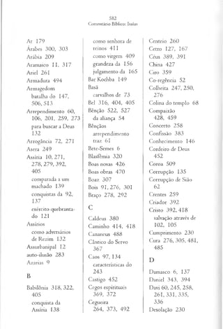 Ar 179
Árabes 300, 303
Arábia 209
Aramaico I I, 317
Ariel 261
Armadura 494
Armagedom
batalha do 147,
506, 513
Arrependimento 60,
106, 201, 259, 273
para buscar a Deus
132
Arrogância 72, 271
Asera 249
Assíria 10, 271,
278, 279, 392,
405
comparada a um
machado 139
conquistas da 92,
137
exército quebranta-
do 121
Assírios
como adversários
de Rezim 132
Assurbanipal 12
auto-ilusão 283
Azarias 9
B
Babilônia 318, 322,
405
conquista da
Assíria 138
como senhora de
reinos 411
como virgem 409
grandeza da 156
julgamento da 165
Bar Kochba 149
Basã
carvalhos de 73
Bel 316, 404, 405
Bênção 522, 527
da aliança 54
Bênçãos
arrependimento
traz 61
Bete-Semes 6
Blasfêmia 320
Boas novas 426
Boas obras 470
Boaz 307
Bois 9 1 ,2 7 6 , 301
Braço 278, 292
C
Caldeus 380
Caminho 414, 418
Cananeus 488
Cântico do Servo
367
Caos 97, 134
características do
243
Castigo 452
Cegos espirituais
369, 372
Cegueira
264, 373, 492
Centeio 260
Cetro 127, 167
Céus 389, 391
China 427
Ciro 359
Co-regência 52
Colheita 247, 250,
276
Colina do templo 68
Compaixão
428, 459
Concerto 258
Confissão 383
Conhecimento 146
Cordeiro de Deus
452
Coroa 509
Corrupção 135
Corrupção de Sião
62
Crentes 259
Criador 392
Cristo 392, 418
salvação através de
102, 105
Cumprimento 230
Cura 2 7 6 ,3 0 5 ,4 8 1 ,
485
D
Damasco 6, 137
Daniel 343, 394
Davi 60, 245, 258,
261, 331, 335,
336
Desolação 230
 