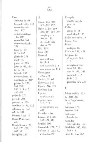 Deus
atributos de 64
braço de 388, 440
como fonte de
força 357
como um refúgio
122, 480
como Rei 364
como uma Rocha
278
favor de 499
fé em 437
glória de 354
ira de 96
justiça de 373
Juízo de 65, 250
Lei de 58
Mão de 132
nome exaltado 101
orientação de 260
palavra de 256,
264, 267,
258, 4 1 4 ,4 1 5 ,
466, 467
poder de 370
povo de 202
presença de 123
santidade de 54, 122
soberania de 102
zelo de 331
Deutero-Isaías 17
Dia de Pentecostes
287
Dia d o S e n h o r 72,
140, 276, 277,
2 8 2 ,3 0 0
Disciplina 249
E
Edom 235, 300,
301, 302, 497
Egito 5, 246, 250,
2 5 1 ,2 5 4 , 256, 307
atração para a
Assíria 116
derrotado pela
Assíria 97
Eira 208
Elão 405
Emanuel
como Messias
85, 114
identidade do 114
nascimento do 114
Embriaguez
252, 254
Escória 62, 63
Escravidão 149
Espada 246, 282
Espíritas 124
Espírito
convicção 68
Espírito Santo
516, 517
derramamento do
385
Estandarte 96
Estrada 294, 306,
3 4 7 ,4 2 7 ,5 1 1
Estrelas 300
Eternidade 371, 518
Eufrates 5, 20, 150,
246, 250, 380
Evangelho
escolha exigida
pelo 62
Exílio
causas do 78
resultados do 96
Exílio babilônico 19
Êxodo 393
Êxodo
do Egito 85
Expiação 298, 454
Ezequias 13
alianças de 269,
312
co-regência com
Acaz 53, 114
cura de 231, 339
doença de 313
fé de 326
presentes para 336
F
Falsos profetas 133
Fé 240, 257
Fé na força humana
346
Feitiçaria 476
Ferreiro 388
Fertilidade
cultos da 64
Festa dos
Tabernáculos 152
Fidelidade 335, 339,
348, 414
Filho de Deus 367
 