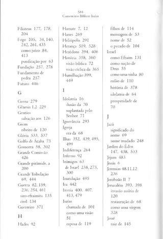 Filisteus 177, 178,
204
Fogo 105, 34, 140,
242, 261, 435
como juízo 84,
413
purificação por 63
Fundação 257, 278
Fundamento de
pedra 257
Futuro 446
G
Geena 279
Gênesis 1.2 229
Gentios
salvação aos 126
Giom
ribeiro de 120
Glória 533, 537
Golfo de Ácaba 73
Gomorra 58, 302
Grande Comissão
426
Grande pirâmide, a
200
Grande Tribulação
69, 444
Guerra 82, 159,
236, 254, 461
siro-efraimita 135
civil 134
Guerreiro 371
H
Hades 92
Harnate 7, 12
Hanes 269
Heliópolis 291
Herança 519, 528
Heródoto 394, 406
História 358, 360
visão bíblica 72
visão cíclica da 365
Humilhação 399,
449
I
Idolatria 16
ilusão da 70
suplantada pelo
Senhor 7 I
Ignorância 293
Igreja
era da 68
Ilhas 352, 4 3 9 ,4 9 5 ,
499
Indiferença 264
Inferno 92
Inimigos 63
de Israel 238, 273,
300
Inundação 495
Ira 442
Ironia 400, 407,
413, 479
Isaías
chamada de 101
como uma visão
51
esposa de 119
filhos de 114
mensagem de 53
nome de 52
o pecado de 104
Israel
como Efraim 131
como nação de
Deus 55
como uma vinha 80
exílio de 110
história de 378
idolatria de 64
prosperidade de
70
J
Jacó
significado do
nome 69
nome mudado 248
Jardim do Eden
147, 438, 533
Jejum 483
Jeoás 6
Jeremias 48.11,12
236
Jeroboão II 7
Jerusalém 393, 398
invasão assíria de
120
restauração de 68
como uma virgem
328
Jessé
raiz de 145
 