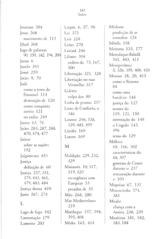Jesurum 384
Jesus 268
nascimento de 113
Jihad 368
Jogo de palavras
90, 159, 182, 194, 200
Jonas 6
Josefo 393
Josué 259
Jotão 9, 70
Judá
como a terra do
Emanuel 114
destruição de 120
como conquista
assíria 121
no exílio 249
Juizes 63, 76
Juízo 2 8 3 ,2 8 7 ,2 8 8 ,
470, 474, 477
Juízos
sobre as nações
192
Julgamento 453
Justiça
definição de 60
Justiça 257, 351,
375, 443, 461,
479, 483, 484
Justiça divina 410
Justo 267, 274
L
Lago de fogo 542
Lamentação 179
Lamento 203
Laquis 6, 57, 98
Lei 373
Leis 228
Leões 270
Leviatã 246
Líbano 304
cedros do 73, 167,
500
Libertação 321, 328
Libertação no mar
Vermelho 517
Líderes
culpa dos 80
Linha de prumo 257
Livro de Conforto, o
346
Louvor 298, 338,
339, 4 8 1 ,4 9 9
L