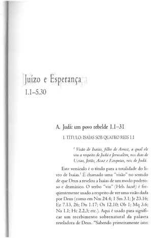 Juízo e Esperança
1.1-5.30
A. Judá: um povo rebelde I.I-3I
I.TÍTULO: ISAÍAS SOB QUATRO REIS LI
1 Visão de Isaías, filh o de Amoz, a qual ele
viu a respeito deJu dá eJerusalém , nos dias de
Uzias, Jotão, Acaz e Hzequias, reis de Judá.
Este versículo é o título para a totalidade do li­
vro de Isaías.1É chamado uma “visão” no sentido
de que Deus a revelou a Isaías de um modo podero­
so e dramático. O verbo “viu” (Heb. hazab) é fre­
qüentemente usado a respeito de ver uma visão dada
por Deus (como em Nm 24.4; I Sm 3.1; Jr 23.16;
Ez 7.13, 26; Dn I.I7; Os 12.10; Ob I; M q 3.6;
Na L I; Hc 2.2,3; etc.). Aqui é usado para signifi­
car um recebimento sobrenatural da palavra
reveladora de Deus. “Sabendo primeiramente isto:
 
