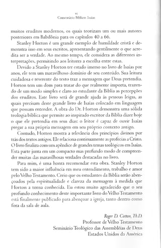 muitos eruditos modernos, os quais teorizam um ou mais autores
posteriores em Babilônia para os capítulos 40 a 66.
Stanley Horton é um grande exemplo de humildade cristã e de­
monstra isso em seus escritos, apresentando gentilmente o que acre­
dita ser a verdade. Ao mesmo tempo, ele considera as diferentes in­
terpretações, permitindo aos leitores a escolha entre estas.
Devido a Stanley Horton ter estado imerso no livro de Isaías por
anos, ele tem um maravilhoso domínio de seu conteúdo. Sua leitura
cuidadosa e reverente do texto traz a mensagem que Deus pretendia.
Horton tem um dom para tratar do que realmente importa, trazen­
do de um modo simples e claro ao estudante da Bíblia as percepções
dos eruditos. Este livro será de grande ajuda às pessoas leigas, as
quais precisam deste grande livro de Isaías colocado em linguagem
que possam entender. A obra do Dr. Horton demonstra uma sólida
teologia bíblica que permite ao inspirado escritor da Bíblia dizer hoje
o que ele pretendia em seus dias: o leitor é capaz de ouvir Isaías
pregar a sua própria mensagem em seu próprio contexto antigo.
Contudo, Horton mostra a relevância dos princípios divinos por
trás dos textos antigos. Ele relaciona continuamente as profecias a Cristo.
O livro finaliza com um apêndice de grandes temas teológicos em Isaías.
Esta parte junta em um compacto mas profundo modo de compreen­
der muitas das maravilhosas verdades destacadas no livro.
Para mim, é uma honra recomendar esta obra. Stanley Horton
tem sido a maior influência em meu entendimento, trabalho e amor
pelo Velho Testamento. Creio que os estudantes da Bíblia serão aben­
çoados pela espiritualidade e clareza da mensagem à medida que
Horton a torna conhecida. Eu estou muito agradecido que o seu
profundo conhecimento deste importante livro do Velho Testamento
está finalmente publicado para abençoar a igreja, tanto dentro como
fora da sala de aula.
Roger D. C otton, Tb.D.
Professor de Velho Testamento
Seminário Teológico das Assembléias de Deus
Estados Unidos da América
 