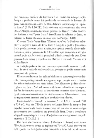 que nenhuma profecia da Escritura é de particular interpretação.
Porque a profecia nunca foi produzida por vontade de homem al­
gum, mas os homens santos de Deus falaram inspirados pelo Espíri­
to Santo” (2 Pe 1.20,21). Isaías teve um relacionamento vivo com
Deus. O Espírito Santo tornou as palavras de Deus “vividas, concre­
tas, íntimas e reais” para Isaías.2 Semelhante às palavras de Jesus, as
palavras de Isaías não eram só suas, mas do Pai (Jo 14.10).
O nome “Isaías” quer dizer “Yahweh salva” ou “o Senhor é salva­
ção”3 e sugere o tema do livro. Este é dirigido a Judá e Jerusalém.
Isaías profetiza sobre outras nações, mas apenas quando elas se rela­
cionam a Judá e Jerusalém. E é Jerusalém que comanda a atenção
central, pois ela foi e será a principal cidade a partir da qual Deus
governa. Nela estava o templo, e no Milênio o trono do Messias será
ali localizado.
A tradição judaica diz que Isaías era aparentado com os reis de
Judá. Se isto é verdade, então explicaria por que ele podia entrar e sair
livremente do palácio.
Estudos cuidadosos dos relatos bíblicos e a comparação com des­
cobertas arqueológicas indicam algumas superposições nos reinados
dos reis mencionados no verso acima. Davi fixou este padrão de co-
regência em Israel. Antes de morrer, ele levou Salomão ao trono para
dar fim às tentativas caóticas de outros para tomarem posse do trono.
Igualmente, muitos reis subseqüentes levaram um filho ao trono como
co-regente para prevenir qualquer confusão semelhante.
Uzias, também chamado de Azarias (2 Rs 14.21), reinou de 790
a 739 a.C. Mas em 750 ele entrou no Lugar Santo do templo. Por
orgulho humano ele ousou oferecer incenso no altar de ouro —algo
que somente aos sacerdotes era permitido fazer. Deus o condenou
afligindo-o com lepra, e o seu filho Jotão assumiu o governo naquele
momento (2 Cr 26.21).
Por causa da época turbulenta, Jotão (um rei fraco) levou o seu
filho Acaz ao trono como co-regente em 744 a.C. Uzias morreu em
739 e Jotão em 731. Jotão tinha permitido a Acaz liderar; de modo
 
