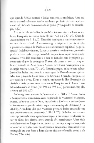 que quando Uzias morreu e Isaías começou a profetizar, Acaz era
então o atual soberano. Assim, nenhuma profecia de Isaías é clara­
mente identificada com o reinado de Jotão. (Veja quadro da cronolo­
gia, p.22.)
A continuada turbulência também incitou Acaz a levar o seu
filho, Ezequias, ao trono com ele em 728 ou 727 a.C. Quando
Acaz morreu em 715 a.C., Ezequias começou a contar novamente
os anos do seu reinado. A sua recontagem foi provavelmente devido
à grande celebração da Páscoa e ao reavivamento espiritual naquela
época.4Indubitavelmente, Ezequias queria o reavivamento, mas não
poderia fazer nada para promovê-lo enquanto o ímpio Acaz ainda
estivesse vivo. Ele considerou o seu co-reinado com o próprio pai
como não digno de contagem. Porém, ele cometeu o erro de que­
brar o tratado de Acaz com a Assíria. Isto levou Senaqueribe a se
insurgir contra ele em 701 a.C. Ezequias pagou tributo para salvar
Jerusalém. Isaías trouxe então a mensagem de Deus de morte e juízo.
Mas tais juízos de Deus eram condicionais. Quando Ezequias se
arrependeu e orou, Deus o curou, prometendo-lhe libertação da
Assíria e mais quinze anos de reinado. Ezequias então levou o seu
filho Manassés ao trono (em 696 ou 695 a.C.) para reinar com ele,
e viveu até 686 a.C.5
Isaías registrou a morte de Senaqueribe em 681 a.C. Assim, Isaías
e Senaqueribe se mantiveram vivos no reinado de Manassés.6Manassés,
porém, voltou-se contra Deus, introduziu a idolatria e encheu Jeru­
salém com o sangue de mártires que resistiram àquela idolatria (2 Rs
21.16). A tradição diz que Manassés prendeu Isaías amarrado em
um tronco e o serrou ao meio (cf. Hb 11.37).7Se Isaías tivesse vinte
anos aproximadamente quando começou a profetizar, ele deveria es­
tar na faixa dos oitenta anos quando foi martirizado. Uma vida
semelhantemente longa era incomum em uma época quando o perí­
odo médio de vida era menos de trinta e cinco anos. Deus deve tê-lo
protegido até que fosse a hora da sua vida ser oferecida como a de
Paulo (2 Tm 4.6).
 