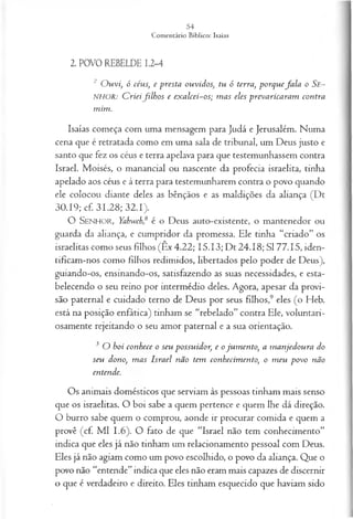 2. POVO REBELDE 1.2-4
2 O u vi, ó céus, e p resta ou vid os, tu ó terra, p orq u efa la o Se~
NHOR: C rieifilh o s e ex a lcei-o s; m a s eles p rev a rica ra m con tra
m im .
Isaías começa com uma mensagem para Judá e Jerusalém. Numa
cena que é retratada como em uma sala de tribunal, um Deus justo e
santo que fez os céus e terra apelava para que testemunhassem contra
Israel. Moisés, o manancial ou nascente da profecia israelita, tinha
apelado aos céus e à terra para testemunharem contra o povo quando
ele colocou diante deles as bênçãos e as maldições da aliança (Dt
30.19; cf. 31.28; 32.1).
O SENHOR, Yahweh,6 é o Deus auto-existente, o mantenedor ou
guarda da aliança, e cumpridor da promessa. Ele tinha “criado” os
israelitas como seus filhos (Êx 4.22; 15.13; Dt 24.18; SI 77.15, iden­
tificam-nos como filhos redimidos, libertados pelo poder de Deus),
guiando-os, ensinando-os, satisfazendo as suas necessidades, e esta­
belecendo o seu reino por intermédio deles. Agora, apesar da provi­
são paternal e cuidado terno de Deus por seus filhos,9 eles (o Heb.
está na posição enfática) tinham se “rebelado” contra Ele, voluntari­
osamente rejeitando o seu amor paternal e a sua orientação.
3 O b oi con h ece o seu p ossu id or, e o ju m en to , a m a n jed ou ra do
seu dono, m a s Isra el n ã o tem con h ecim en to, o m eu p o v o não
en tende.
Os animais domésticos que serviam às pessoas tinham mais senso
que os israelitas. O boi sabe a quem pertence e quem lhe dá direção.
O burro sabe quem o comprou, aonde ir procurar comida e quem a
provê (cf. M l 1.6). O fato de que “Israel não tem conhecimento”
indica que eles já não tinham um relacionamento pessoal com Deus.
Eles já não agiam como um povo escolhido, o povo da aliança. Que o
povo não “entende” indica que eles não eram mais capazes de discernir
o que é verdadeiro e direito. Eles tinham esquecido que haviam sido
 