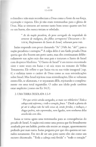 redimidos e não mais reconheciam a Deus como a fonte da sua força,
reputação e riqueza. Eles já não eram testemunhas para a glória de
Deus. Mas se tivessem até mesmo tanto bom senso quanto um boi
ou um burro, eles nunca teriam se rebelado.
4 A i da n ação p eca d ora , do p o v o ca rrega d o da in iq ü id a d e da
sem en te de m a lign os, d os filh o s co rru p to res! D eix a ra m o Se-
NHOR, bla sfem a ra m do S anto d e Isra el, volta ra m p a ra trás.
Isaías responde com pesar clamando “Ai” (Heb. boi, “ah!”) para a
nação pecadora e corrupta.10A culpa deles é um fardo pesado. Deus
queria que eles fossem um povo santo, mas eles continuaram delibe­
radamente nas ações más dos seus pais e trataram o Santo de Israel
com desprezo blasfemo. “O Santo de Israel” é um termo encontrado
vinte e nove vezes em Isaías e só seis vezes no restante do Velho
Testamento. Ele reflete o que Isaías viu na sua visão inaugural (cap.
6) e enfatiza tanto o caráter de Deus como as suas reivindicações
sobre Israel. Mas Israel rejeitou essas reivindicações. Eles se voltaram
contra Ele, se afastaram, e se separaram dEle, rejeitando-o completa­
mente em uma total ingratidão. O culto aos ídolo pode também
estar implícito (como em Ez 14.3).
3. UMA TERRA DESOLADA 1.5-9
5P or qu e serieis ain d a castigados, se m a is vo s rebelaríeisP T oda a
cabeça está e ife r m a , e todo o coração,fr a c o . 6 D esd e a p la n ta do
p é a té à cabeça n ã o há n ele coisa sã, sen ã o fe r id a s, e inchaços, e
chagas pod res, n ã o esprem idas, n em ligadas, n em n en h u m a delas
a m olecid a com óleo.
Isaías se torna agora uma testemunha para as conseqüências do
pecado de Israel. A nação está como uma pessoa que foi brutalmente
assaltada por um ladrão, porém não resiste ao ataque, aparentemente
pedindo por mais surra. Isaías pergunta por que eles querem ser sur­
rados novamente. Em vez de ser um povo santo eles são como um
escravo chicoteado. “Toda a cabeça está ferida” e “todo o coração”
 