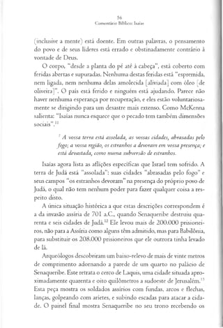 (inclusive a mente) está doente. Em outras palavras, o pensamento
do povo e de seus líderes está errado e obstinadamente contrário à
vontade de Deus.
O corpo, “desde a planta do pé até à cabeça”, está coberto com
feridas abertas e supuradas. Nenhuma destas feridas está “espremida,
nem ligada, nem nenhuma delas amolecida [aliviada] com óleo [de
oliveira]”. O país está ferido e ninguém está ajudando. Parece não
haver nenhuma esperança por recuperação, e eles estão voluntariosa­
mente se dirigindo para um desastre mais extenso. Como McKenna
salienta: “Isaías nunca esquece que o pecado tem também dimensões
sociais”.1
1
7 A vossa terra está assolada, a s vossa s cidades, abrasad as p elo
fo g o ; a vossa região, os estra n h os a d evora m em vossa p resen ça ; e
está devastada, com o n u m a su b versã o de estranhos.
Isaías agora lista as aflições específicas que Israel tem sofrido. A
terra de Judá está “assolada”: suas cidades “abrasadas pelo fogo” e
seus campos “os estranhos devoram” na presença do próprio povo de
Judá, o qual não tem nenhum poder para fazer qualquer coisa a res­
peito disto.
A única situação histórica a que estas descrições correspondem é
a da invasão assíria de 701 a.C., quando Senaqueribe destruiu qua­
renta e seis cidades de Judá.12 Ele levou mais de 200.000 prisionei­
ros, não para a Assíria como alguns têm admitido, mas para Babilônia,
para substituir os 208.000 prisioneiros que ele outrora tinha levado
de lá.
Arqueólogos descobriram um baixo-relevo de mais de vinte metros
de comprimento adornando a parede de um quarto no palácio de
Senaqueribe. Este retrata o cerco de Laquis, uma cidade situada apro­
ximadamente quarenta e oito quilômetros a sudoeste de Jerusalém.13
Esta peça mostra os soldados assírios com fundas, arcos e flechas,
lanças, golpeando com aríetes, e subindo escadas para atacar a cida­
de. O painel final mostra Senaqueribe no seu trono recebendo os
 
