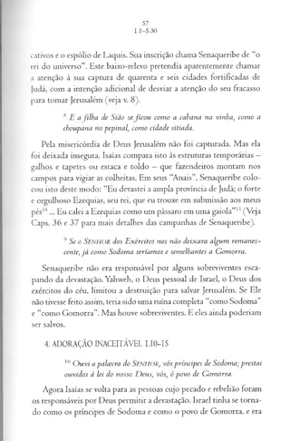 cativos e o espólio de Laquis. Sua inscrição chama Senaqueribe de “o
rei do universo”. Este baixo-relevo pretendia aparentemente chamar
a atenção à sua captura de quarenta e seis cidades fortificadas de
Judá, com a intenção adicional de desviar a atenção do seu fracasso
para tomar Jerusalém (veja v. 8).
* E a filha de Sião se fico u com o a cabana na vinha, com o a
choupana no pepinal, com o cidade sitiada.
Pela misericórdia de Deus Jerusalém não foi capturada. Mas ela
foi deixada insegura. Isaías compara isto às estruturas temporárias —
galhos e tapetes ou estaca e toldo —que fazendeiros montam nos
campos para vigiar as colheitas. Em seus “Anais”, Senaqueribe colo­
cou isto deste modo: “Eu devastei a ampla província de Judá; o forte
e orgulhoso Ezequias, seu rei, que eu trouxe em submissão aos meus
pés14... Eu calei a Ezequias como um pássaro em uma gaiola”15(Veja
Caps. 36 e 37 para mais detalhes das campanhas de Senaqueribe).
9 Se o SENHOR dos E x ércitos nos não deix ara algum rem an es­
cente, já corno S odom a seriam os e sem elhantes a G om orra.
Senaqueribe não era responsável por alguns sobreviventes esca­
pando da devastação. Yahweh, o Deus pessoal de Israel, o Deus dos
exércitos do céu, limitou a destruição para salvar Jerusalém. Se Ele
não tivesse feito assim, teria sido uma ruína completa “como Sodoma”
e “como Gomorra”. Mas houve sobreviventes. E eles ainda poderiam
ser salvos.
4. ADORAÇÃO INACEITÁVEL I.I0-I5
10 O uvi a palavra do SENHOR, vós príncipes de Sodoma; prestai
ouvidos à lei do nosso D eus; vós; ó povo de G omorra.
Agora Isaías se volta para as pessoas cujo pecado e rebelião foram
os responsáveis por Deus permitir a devastação. Israel tinha se torna­
do como os príncipes de Sodoma e como o povo de Gomorra, e era
 
